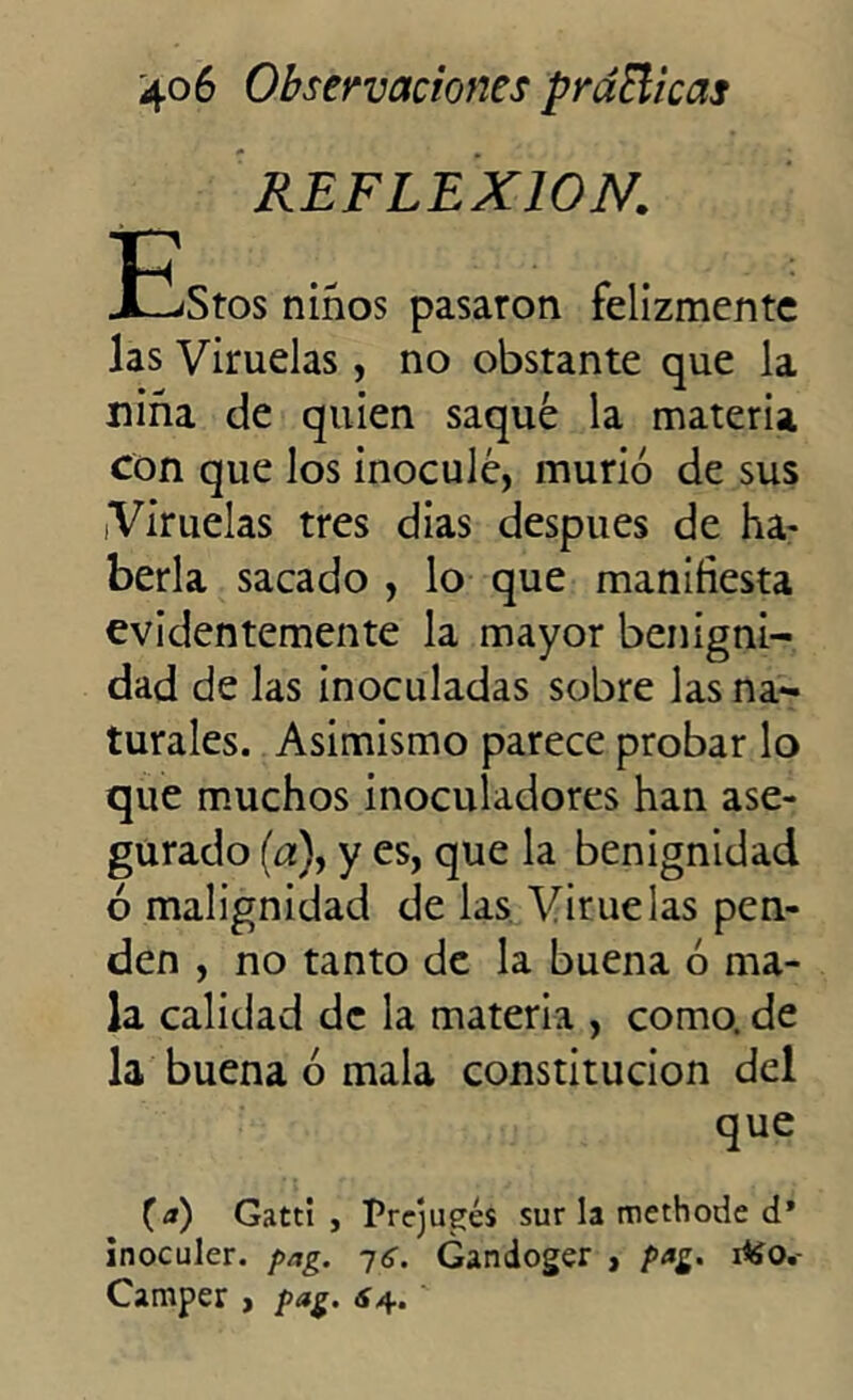 REFLEXION. -Elstos niños pasaron felizmente las Viruelas , no obstante que la niña de quien saqué la materia con que los inoculé, murió de sus Viruelas tres dias después de ha- berla sacado , lo que manifiesta evidentemente la mayor benigni- dad de las inoculadas sobre las na- turales. Asimismo parece probar lo que muchos inoculadores han ase- gurado (a), y es, que la benignidad ó malignidad de las Viruelas pen- den , no tanto de la buena ó ma- la calidad de la materia , como, de la buena ó mala constitución del que (a) GattI , Prcjugés sur la methode d* inoculer. pag. Gandoger , p*g. i*ío. Camper , pag. ¿4.