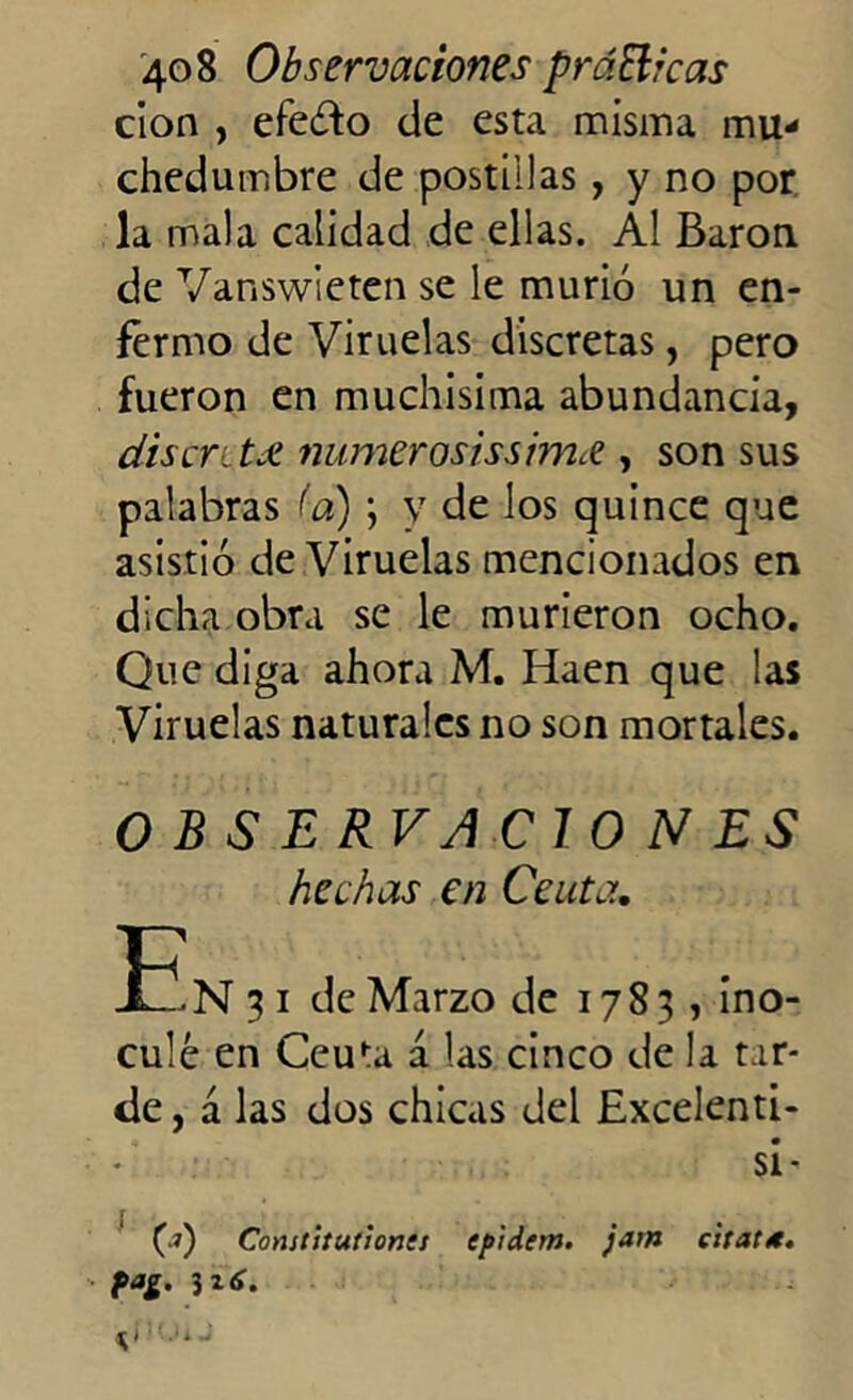 cion , efeófo de esta misma mu- chedumbre de postillas , y no por la mala calidad de ellas. Al Barón de Vanswieten se le murió un en- fermo de Viruelas discretas, pero fueron en muchísima abundancia, disentí números i'ssim.ee , son sus palabras (a) ; y de los quince que asistió de Viruelas mencionados en dicha obra se le murieron ocho. Que diga ahora M. Haen que las Viruelas naturales no son mortales. OBSERVA CION ES hechas en Ceuta, -E N 3 i de Marzo de 17 8 3 , ino- culé en Ceuta a las cinco de la tar- de , a las dos chicas del Excelenti- • SÍ’ (?) Constitutiones cp'idem. jam eitat*.