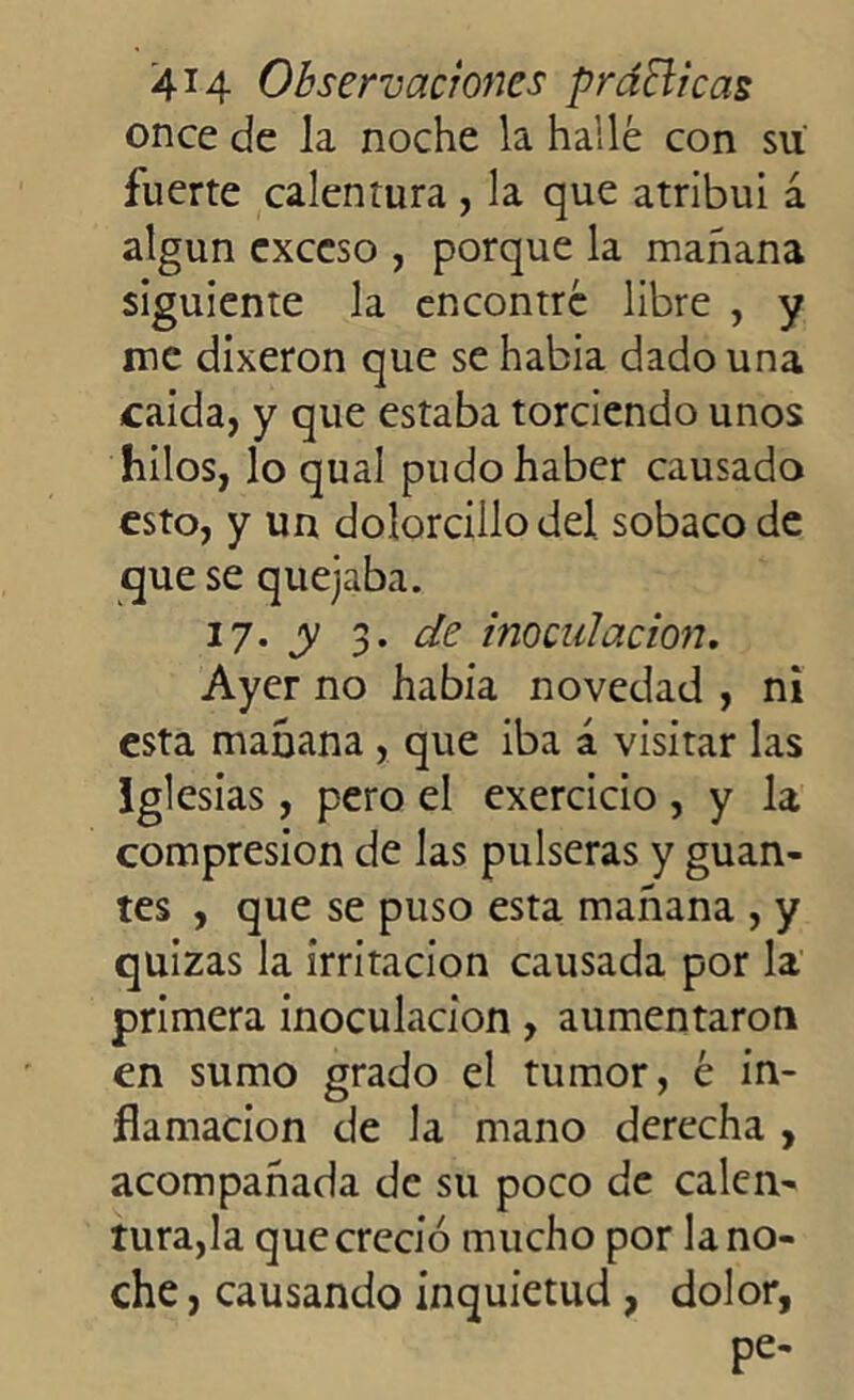 once de la noche la hallé con su fuerte calentura , la que atribuí á algún exceso , porque la mañana siguiente la encontré libre , y me dixeron que se había dado una caída, y que estaba torciendo unos hilos, lo qual pudo haber causado esto, y uu dolorcillodel sobaco de que se quejaba. 17. y 3. de inoculación. Ayer no había novedad , ni esta mañana , que iba á visitar las Igle sias, pero el exercicio , y la compresión de las pulseras y guan- tes , que se puso esta mañana , y quizas la irritación causada por la primera inoculación, aumentaron en sumo grado el tumor, é in- flamación de la mano derecha , acompañada de su poco de calen- tura,la que creció mucho por la no- che , causando inquietud , dolor, pe-