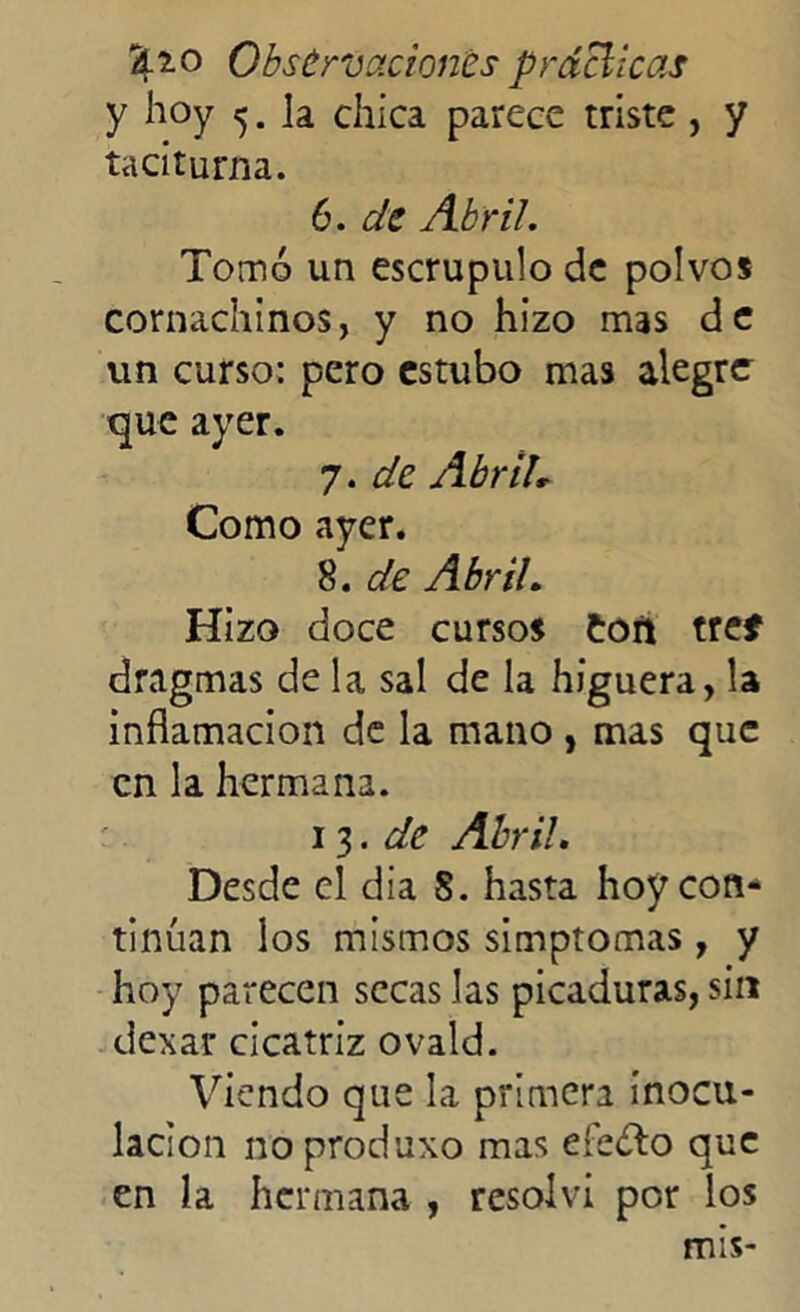 y hoy 5. la chica parece triste , y taciturna. 6. de Abril. Tomó un escrúpulo de polvos cornachinos, y no hizo mas de un curso: pero estubo mas alegre que ayer. 7. de Abrih Como ayer. 8. de Abril. Hizo doce cursos Con tref dragmas de la sal de la higuera, la inflamación de la mano , mas que en la hermana. 13.de Abril. Desde el día S. hasta hoy con- tinúan los mismos simptomas, y hoy parecen secas las picaduras, sin dexar cicatriz ovald. Viendo que la primera inocu- lación no produxo mas efeólo que en la hermana , resolví por los mis-