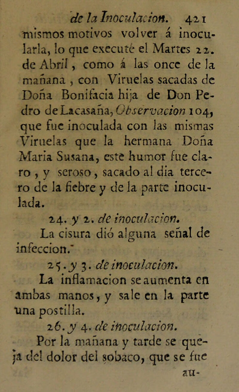 mismos morí vos volver á inocu- larla, lo que executé el Martes 22. de Abril, como á las once de la mañana , con Viruelas sacadas de Doña Bonifacia hija de Don Pe- dro de Lacasaña, Observación 104, que fue inoculada con las mismas Viruelas que la hermana Doña María Susana, este humor fue cla- ro , y seroso, sacado al día terce- ro de la fiebre y de la parte inocu- lada. 24. y 2. de inoculación. La cisura dio alguna señal de infección.’ 2 5 • y 3 • de inoculación. La inflamación se aumenta en ambas manos, y saleen la parte una postilla. 26. y 4. de inoculación. Por la mañana y tarde se que- ja del dolor del sobaco, que se fue au-