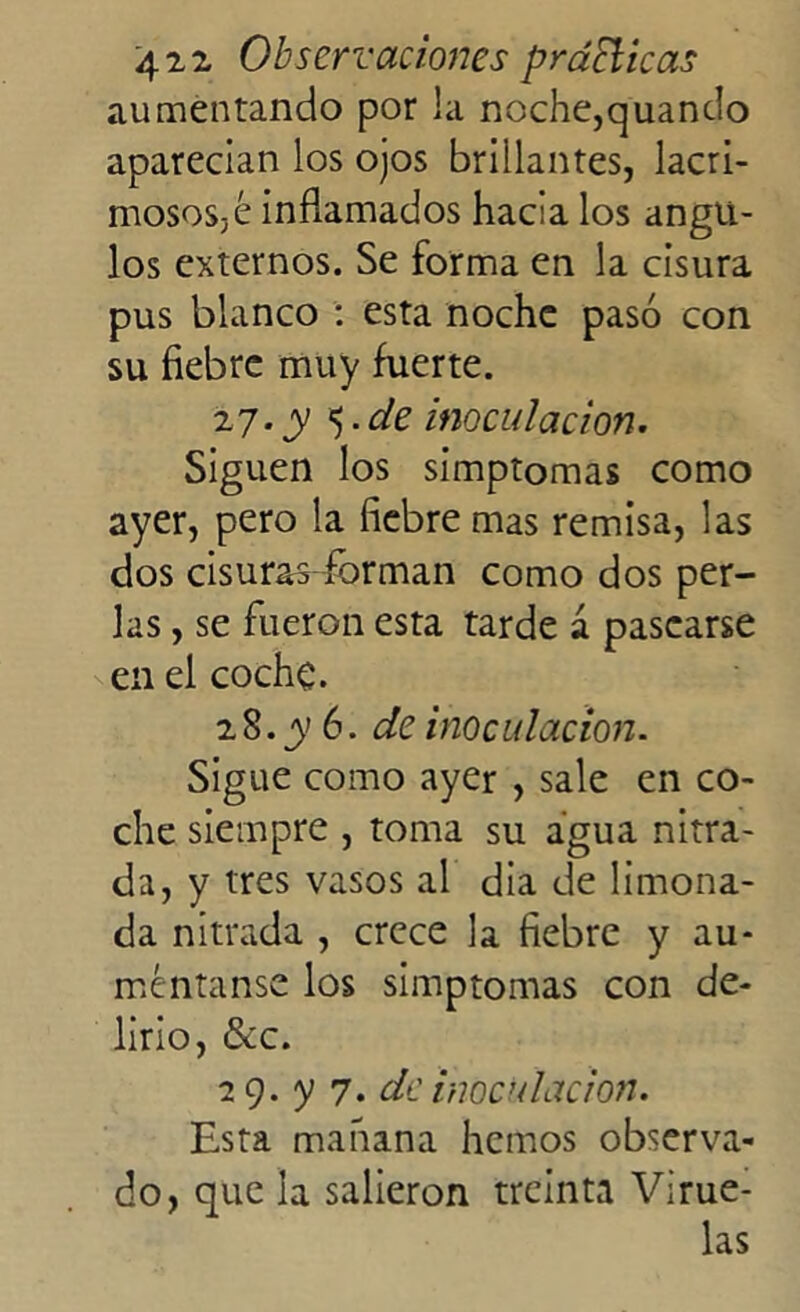 aumentando por la noche,quando aparecian los ojos brillantes, lacri- mososjé inflamados hacia los ángu- los externos. Se forma en la cisura pus blanco : esta noche pasó con su fiebre muy fuerte. 27. y de inoculación. Siguen los simptomas como ayer, pero la fiebre mas remisa, las dos cisuras forman como dos per- las , se fueron esta tarde á pasearse en el coche. 2 8. y 6. de inoculación. Sigue como ayer , sale en co- che siempre , toma su agua nitra- da, y tres vasos al dia de limona- da nitrada , crece la fiebre y au- méntame los simptomas con de- lirio, &c. 29. y 7. de inoculación. Esta mañana hemos observa- do, que la salieron treinta Virue- las