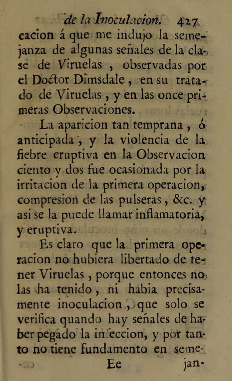 cacion á que me indujo Ja seme- janza de algunas señales de la cla- se de Viruelas , observadas por el Doctor Dimsdale , en su trata- do de Viruelas, y en las once pri- meras Observaciones. La aparición tan temprana , ó anticipada , y la violencia de la fiebre eruptiva en la Observación ciento y dos fue ocasionada por la irritación de la primera operación, compresión de las pulseras, &c. y asi se la puede llamar inflamatoria, y eruptiva. j Es claro que la primera ope» ración no hubiera libertado de te-; ner Viruelas, porque entonces no) las ha tenido , ni había precisa- mente inoculación , que solo se verifica quando hay señales de ha- ber pegado la in’eccion, y por tan- to no tiene fundamento en seme- Ee jan-