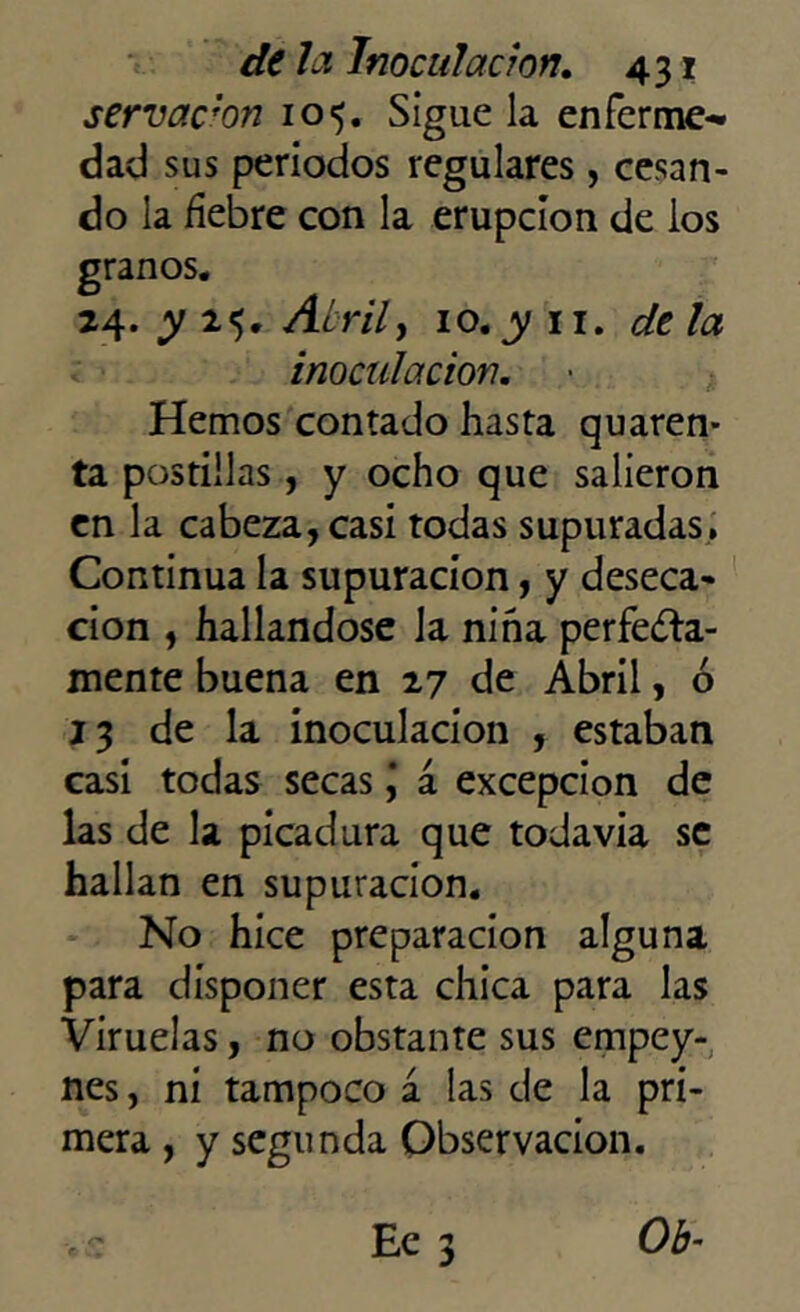 servaron 105. Sigue la enferme^ dad sus periodos regulares, cesan- do la fiebre con la erupción de los granos. 24. y 25. Atril, 10. y 11. de la inoculación. Hemos contado hasta quaren- ta postillas, y ocho que salieron en la cabeza, casi todas supuradas. Continua la supuración, y deseca- ción , hallándose la niña perfecta- mente buena en 27 de Abril, ó 13 de la inoculación , estaban casi todas secas j á excepción de las de la picadura que todavía se hallan en supuración. No hice preparación alguna para disponer esta chica para las Viruelas, no obstante sus empey- nes, ni tampoco a las de la pri- mera , y segunda Observación.