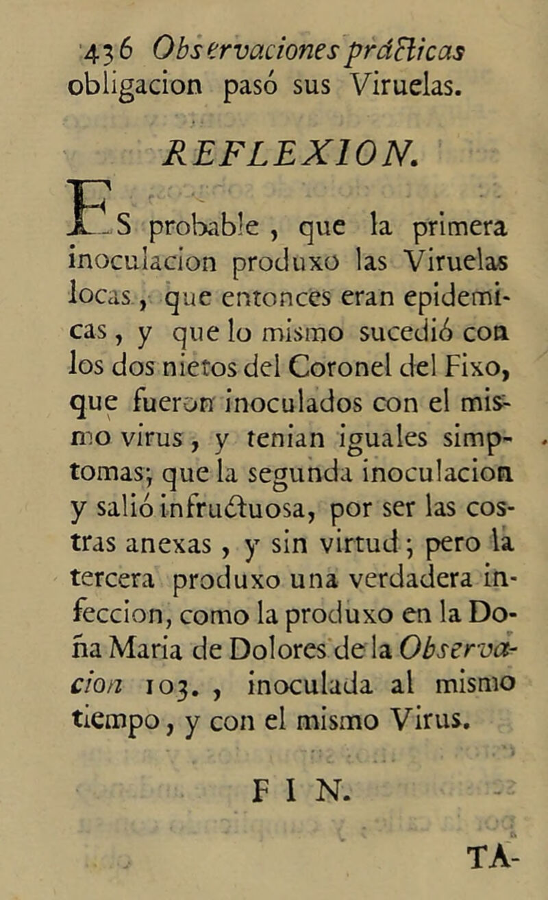 obligación pasó sus Viruelas. REFLEXION. f-S probable , que la primera inoculación produxo las Viruelas locas, que entonces eran epidémi- cas , y que lo mismo sucedió con los dos nietos del Coronel del Fixo, que fueron inoculados con el mis- mo virus, y tenían iguales simp- tomas; que la segunda inoculación y salió infruóhiosa, por ser las cos- tras anexas , y sin virtud; pero la tercera produxo una verdadera in- fección, como la produxo en la Do- ña María de Dolores de la Observa- ción 103. , inoculada al mismo tiempo, y con el mismo Virus. TA- F 1 N.