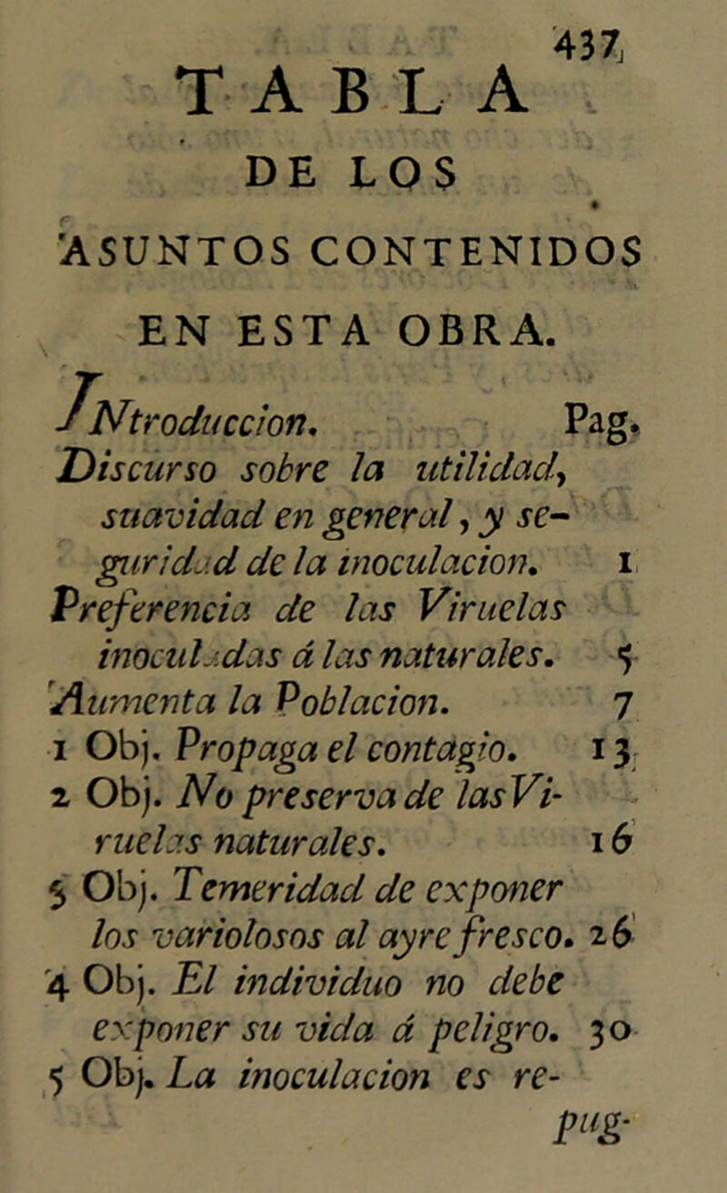 TABLA DELOS 'ASUNTOS CONTENIDOS EN ESTA OBRA. INtroduccion. Pag. Discurso sobre la utilidad, suavidad en general, y se- gur id.. d de la inoculación. i Preferencia de las Viruelas inocid-das á las naturales. «5 'Aumenta la Población. 7 1 Obj. Propaga el contagio. i y 2 Obj. No preserva de las Vi- ruelas naturales. 16 5 Obj. Temeridad de exponer los variolosos al ay re fresco» 26 4 Obj. El individuo no debe exponer su vida á peligro. 30 5 Obj. La inoculación es re- pug-