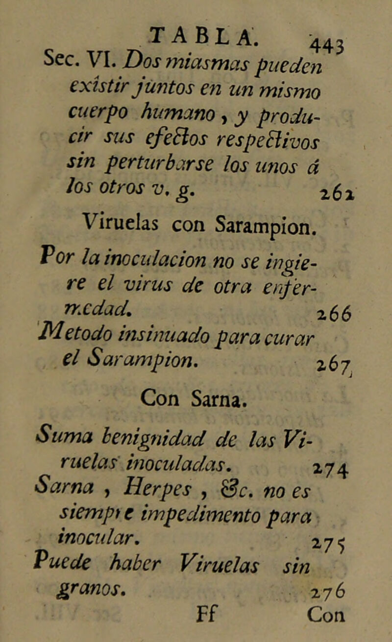 Sec. VI. Dos miasmas pueden existir juntos en un mismo cuerpo humano , y produ- cir sus efeftos respetivos sin perturbarse los unos á Jos otros v. g. 261 Viruelas con Sarampión. Por la inoculación no se ingie- re el virus de otra enfer- medad. 266 Método insinuado para curar el Sarampión. z 67 Con Sarna. Suma benignidad de las Vi- ruelas inoculadas. 274 Sarna , Herpes , Se. no es siempre impedimento para inocular. 275 Puede haber Viruelas sin granos. 276 Ff Con