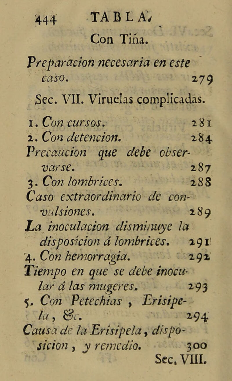 Con Tiña. Preparación necesaria en este caso. 279 Sec. VII. Viruelas complicadas. 1. Con cursos. 281 2. Con detención. 284 Pf ~ecaución que debe obser- varse. 287 3. Con lombrices. 2 8 8 Caso extraordinario de con- vulsiones. 289 La moculacion disminuye la disposición d lombrices. 291 '4. Con hemorragia. 292 Tiempo en que se debe inocu- lar á las mugeres. 293 5. Con Pete chías , Erisipe- la , &c. 294 Causa de la Erisipela, dispo- sición , v remedio. 300 Sec. VIII.