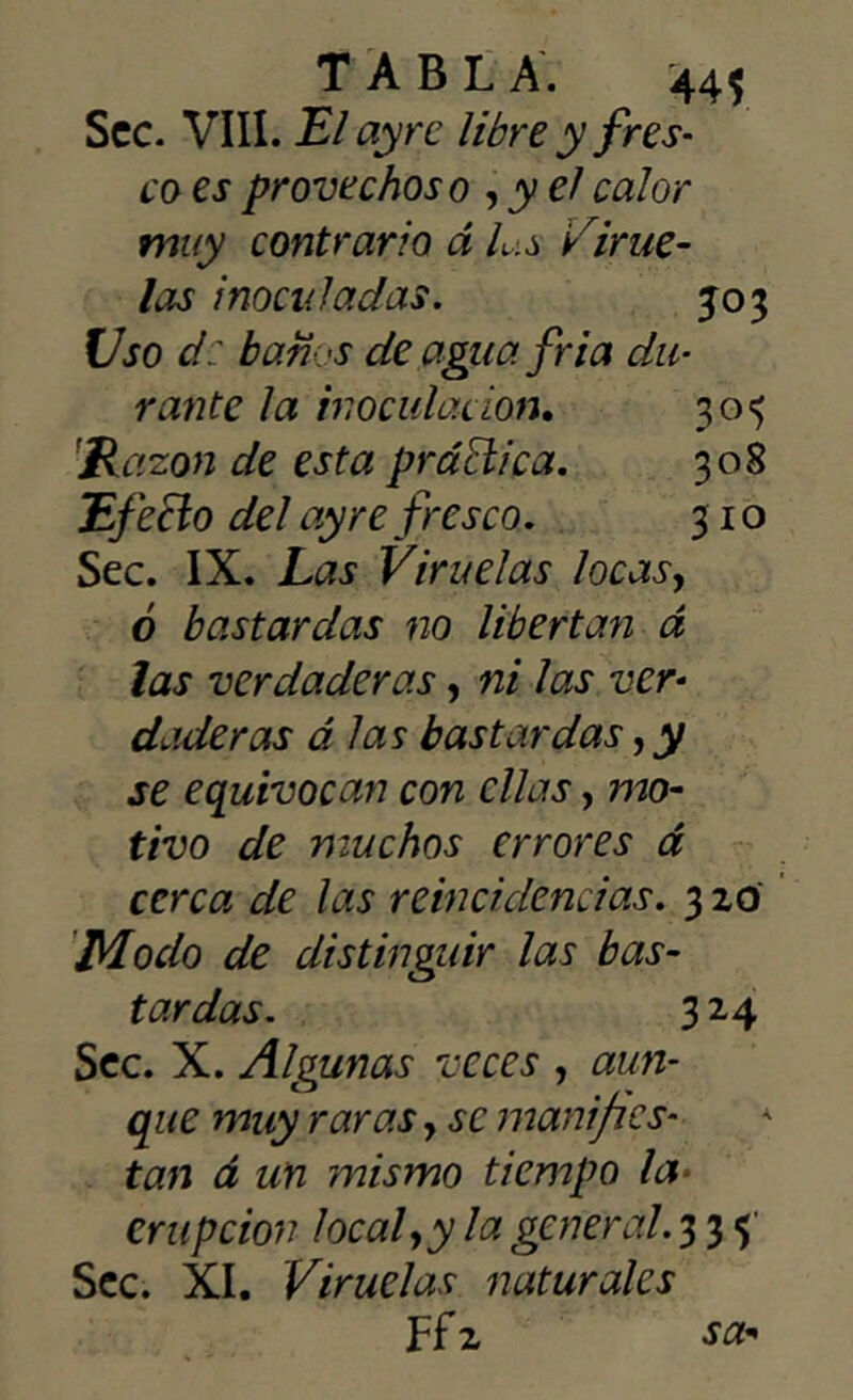 Scc. VIII. El ay re libre y fres- co es provechoso , y el calor muy contrario á Ls Virue- las inoculadas. jo 3 Uso d: bari <s de agua fria du- rante la inoculación. 30$ Razón de esta práctica. 308 Efecto del ay re fresco. 310 Sec. IX. Las Viruelas locas, ó bastardas no libertan á las verdaderas, ni las ver- dude ras á las bastardas, y se equivocan con ellas, mo- tivo de muchos errores á cerca de las reincidencias. 3 20 Modo de distinguir las bas- tardas. 3 24 Scc. X. Algunas veces , aun- que muy raras y se manifies- tan á un mismo tiempo la erupción local y y la general. 33$' Scc. XI. Viruelas naturales Ff 2 sa-