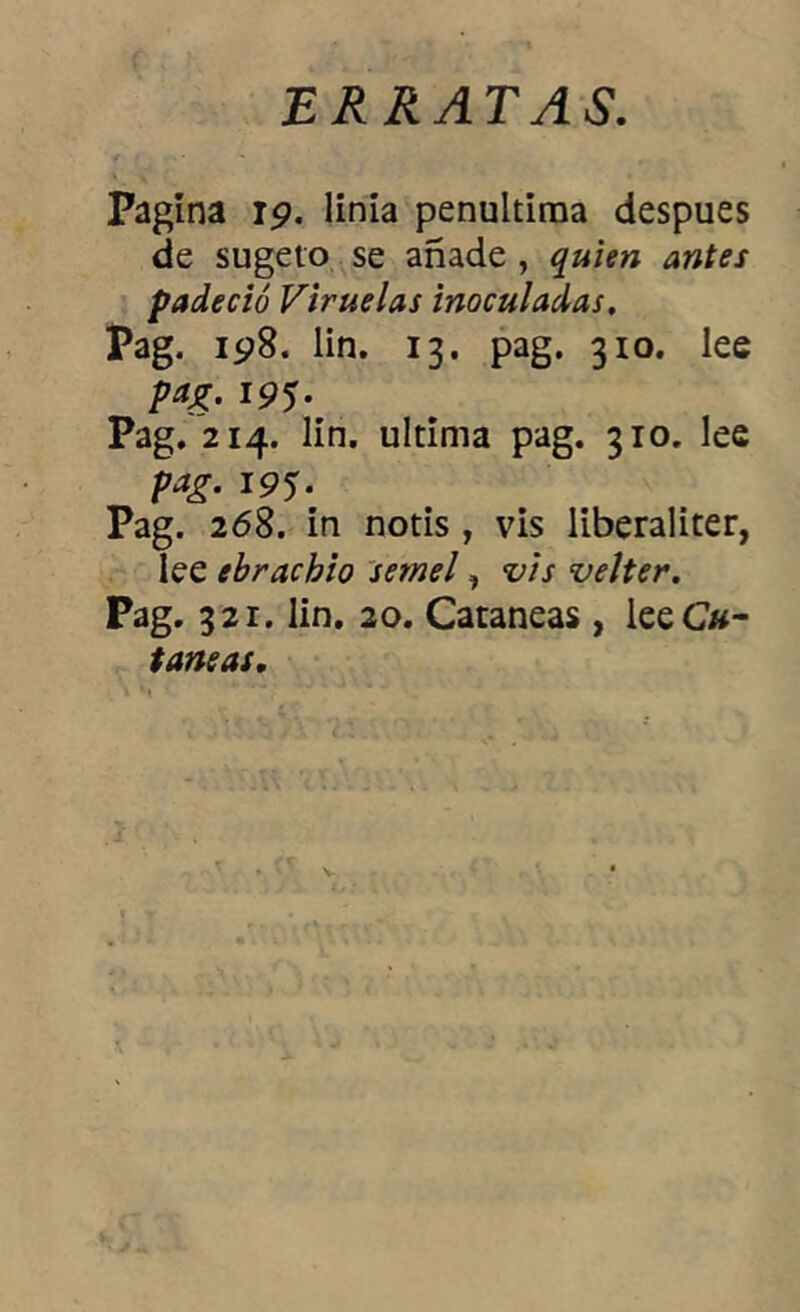 ERRATAS. Pagina 19. linía penúltima después de sugeto se añade , quien antes padeció Viruelas inoculadas. Pag. 198. lin. 13. pag. 310. lee pag. 195. Pag. 214. lin. ultima pag. 310. lee pag. 195. Pag. 268. in notis , vis liberaliter, lee ebrachio sernel, vis velter. Pag. 321. lin. 20. Cataneas, lee Ca- ta»^.