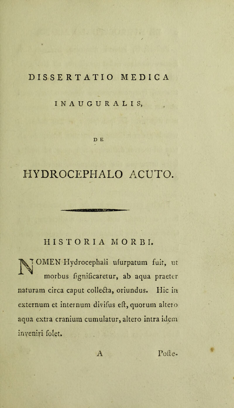 INAUGURALIS, D E HYDROCEPHALO ACUTO. HISTORIA MORBI. OMEN Hydrocephali ufurpatum fuit, ut morbus fignificaretur, ab aqua praeter naturam circa caput colledfa, oriundus. Hic in externum et internum divifus eft, quorum altero aqua extra cranium cumulatur, altero intra idem inveniri folet. A Folle-*