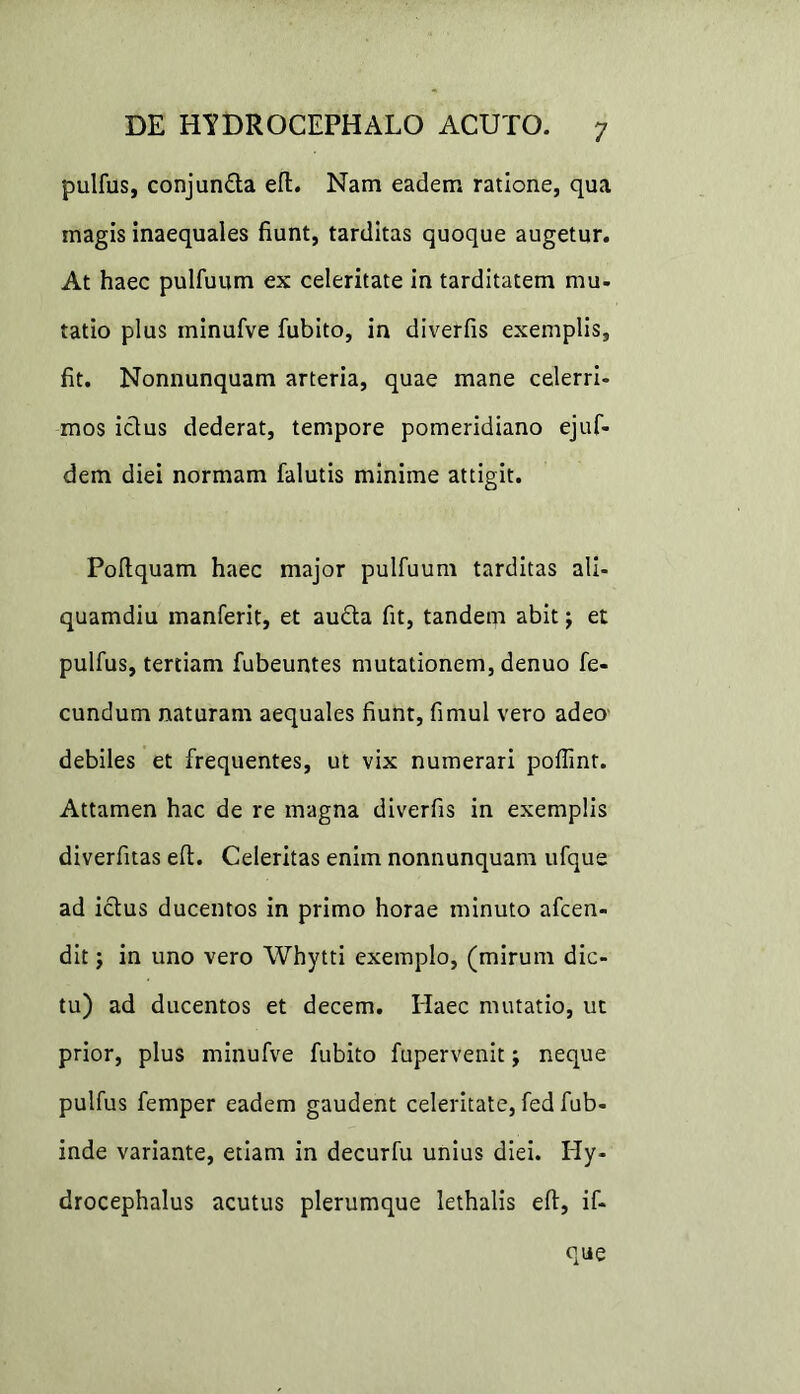 pulfus, conjun&a eft. Nam eadem ratione, qua magis inaequales fiunt, tarditas quoque augetur. At haec pulfuum ex celeritate in tarditatem mu- tatio plus minufve fubito, in diverfis exemplis, fit. Nonnunquam arteria, quae mane celerri- mos ictus dederat, tempore pomeridiano ejuf- dem diei normam falutis minime attigit. Poltquam haec major pulfuum tarditas ali- quamdiu manferit, et audta fit, tandem abit j et pulfus, tertiam fubeuntes mutationem, denuo fe- cundum naturam aequales fiunt, fimul vero adeo debiles et frequentes, ut vix numerari poflint. Attamen hac de re magna diverfis in exemplis diverfitas efl. Celeritas enim nonnunquam ufque ad ictus ducentos in primo horae minuto afcen- dit; in uno vero Whytti exemplo, (mirum dic- tu) ad ducentos et decem. Haec mutatio, ut prior, plus minufve fubito fupervenit j neque pulfus femper eadem gaudent celeritate, fed fub- inde variante, etiam in decurfu unius diei. Hy- drocephalus acutus plerumque lethalis eft, if- que