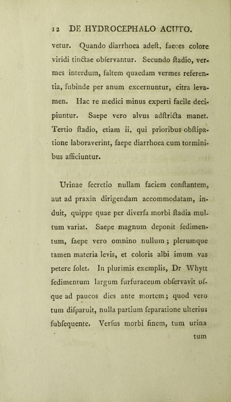 vetur. Quando diarrhoea adeft, faeces colore viridi tindlae obiervantur. Secundo fladio, ver- mes interdum, faltem quaedam vermes referen- tia, fubinde per anum excernuntur, citra leva- men. Hac re medici minus experti facile deci- piuntur. Saepe vero alvus adftri&a manet. Tertio fladio, etiam ii, qui prioribus obflipa- tione laboraverint, faepe diarrhoea cum tormini- bus afficiuntur. Urinae fecretio nullam faciem conflantem, aut ad praxin dirigendam accommodatam, in- duit, quippe quae per diverfa morbi ftadia mul- tum variat. Saepe magnum deponit fedimen- tum, faepe vero omnino nullum ; plerumque tamen materia levis, et coloris albi imum vas petere folet^ In plurimis exemplis, Dr Whytt fedimentum largum furfuraceum obfervavit uf- que ad paucos dies ante mortem; quod vero tum difparuit, nulla partium feparatione ulterius fubfequente. Verfus morbi finem, tum urina tum
