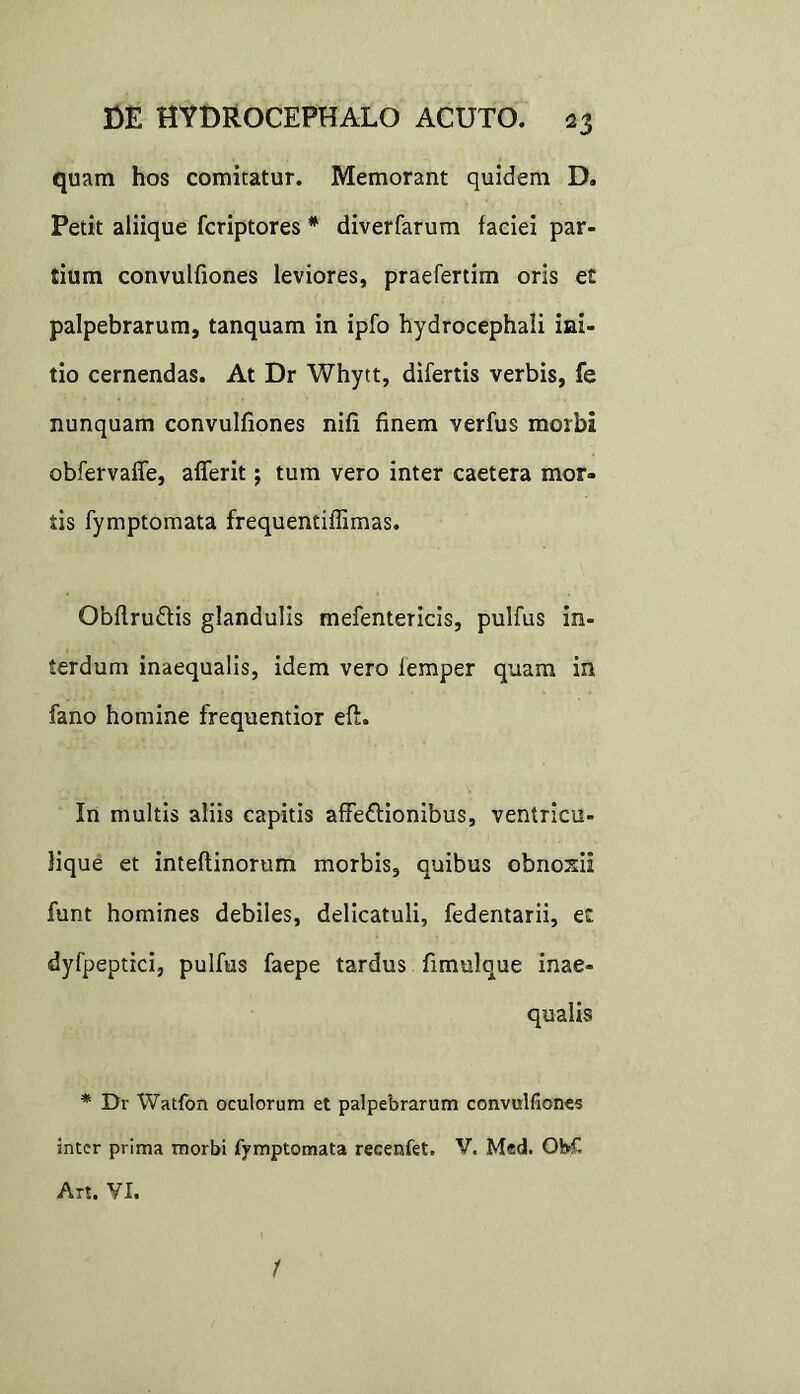 quam hos comitatur. Memorant quidem D. Petit aliique fcriptores * diverfarum faciei par- tium convulfiones leviores, praefertim oris et palpebrarum, tanquam in ipfo hydrocephali ini- tio cernendas. At Dr Whytt, difertis verbis, fe nunquam convulfiones nifi finem verfus morbi obfervaffe, afferit; tum vero inter caetera mor- tis fymptomata frequentiffimas. Obftru&is glandulis mefentericis, pulfus in- terdum inaequalis, idem vero lemper quam in fano homine frequentior eft. In multis aliis capitis affe&ionibus, ventricu- lique et inteftinorum morbis, quibus obnoxii funt homines debiles, delicatuli, fedentarii, et dyfpeptici, pulfus faepe tardus fimulque inae- qualis * Dr Watfon oculorum et palpebrarum convulfiones inter prima morbi fymptomata reeenfet. V. Med. ObC Art. VI. /