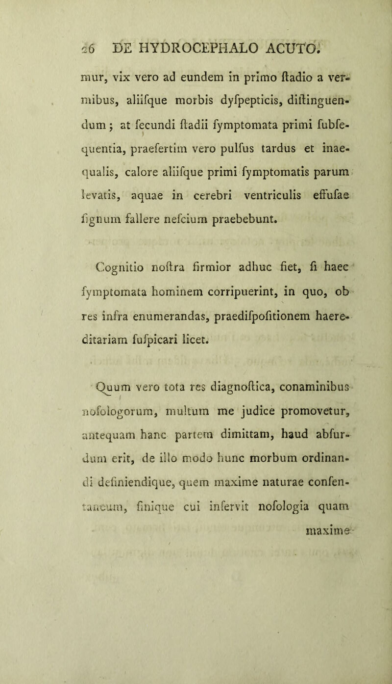 mur, vix vero ad eundem in primo ftadio a ver- mibus, aliifque morbis dyfpepticis, diltinguen- dum; at fecundi fladii fymptomata primi fubfe- quentia, praefertim vero pulfus tardus et inae- qualis, calore aliifque primi fymptomatis parum levatis, aquae in cerebri ventriculis effufae lignum fallere nefcium praebebunt. Cognitio noftra firmior adhuc fiet, fi haec fymptomata hominem corripuerint, in quo, ob res infra enumerandas, praedifpofitionem haere- ditariam fufpicari licet. Quum vero tota res diagnoflica, conaminibus riofologorum, multum me judice promovetur, antequam hanc partem dimittam, haud abfur- dum erit, de illo modo hunc morbum ordinan- di deliniendique, quem maxime naturae confen- tancum, finique cui infervit nofologia quam maxime