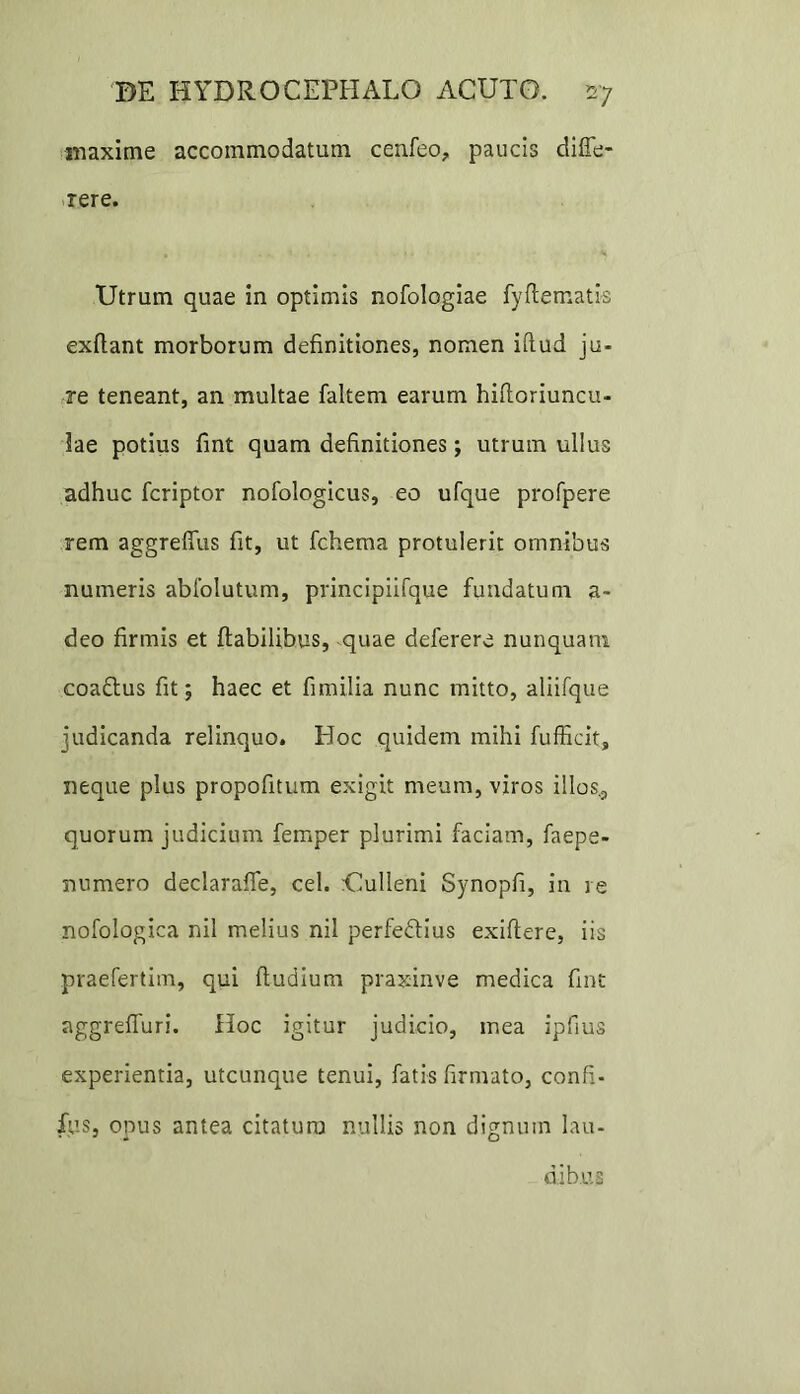 maxime accommodatum cenfeo, paucis diffe- rere. Utrum quae in optimis nofologiae fyflematis exflant morborum definitiones, nomen iflud ju- re teneant, an multae faltem earum hifloriuncu- lae potius fint quam definitiones; utrum ullus adhuc fcriptor nofologicus, eo ufque profpere rem aggrefius fit, ut fchema protulerit omnibus numeris abfolutum, principiifque fundatum a- deo firmis et flabilibus, quae deferere nunquam coaftus fit; haec et fimilia nunc mitto, aliifque judicanda relinquo. Hoc quidem mihi fufficit, neque plus propofitum exigit meum, viros illos,, quorum judicium femper plurimi faciam, faepe- numero declarafle, cel. Uulleni Synopfi, in re nofologica nil melius nil perfe&ius exiflere, iis praefertitn, qui fludium praxinve medica fint aggreffuri. Hoc igitur judicio, mea ipfius experientia, utcunque tenui, fatis firmato, confi- fus, onus antea citatura nullis non dignum lau- dibus