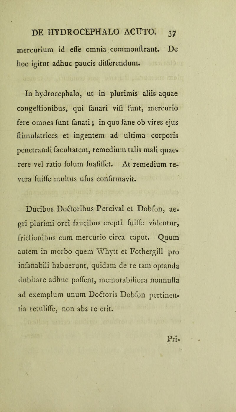 mercurium id effe omnia commonftrant. De hoc igitur adhuc paucis differendum. In hydrocephalo, ut in plurimis aliis aquae congeftionibus, qui fanari vifi funt, mercurio fere omnes lunt fanati; in quo fane ob vires ejus flimulatrices et ingentem ad ultima corporis penetrandi facultatem, remedium talis mali quae- rere vel ratio folum fuafiffet. At remedium re- vera fuiffe multus ufus confirmavit. Ducibus Doctoribus Percival et Dobfon, ae- gri plurimi orci faucibus erepti fuiffe videntur, friflionibus cum mercurio circa caput. Quum autem in morbo quem Whytt et Fothergill pro infanabili habuerunt, quidam de re tam optanda dubitare adhuc poffent, memorabiliora nonnulla ad exemplum unum Doftoris Dobfon pertinen- tia retuliffe, non abs re erit. Pri-