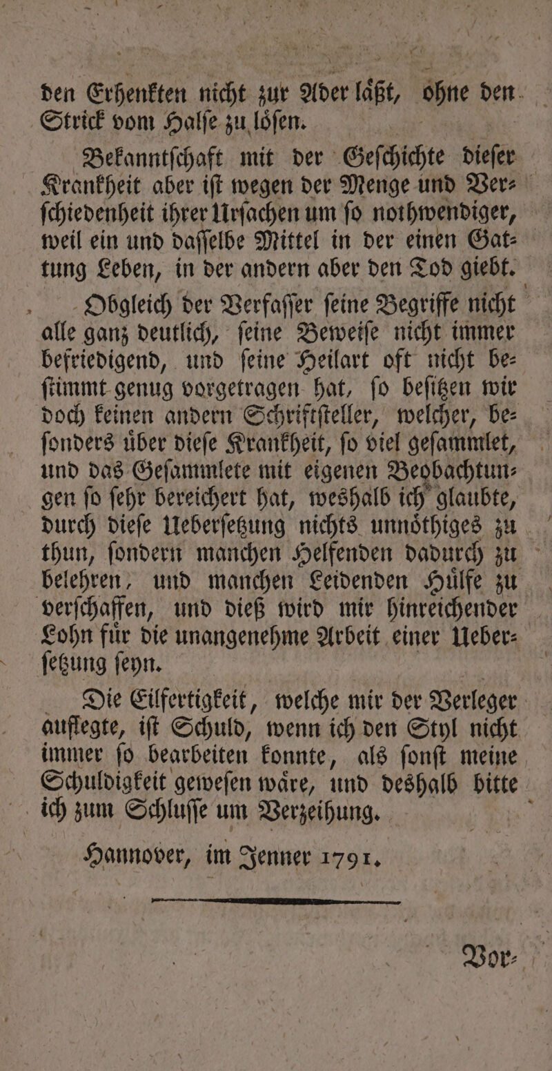 ben Erhenkten nicht zur Ader läßt, ohne den Strick vom Halſe zu loͤſen. Bekanntſchaft mit der Geſchichte dieſer Krankheit aber iſt wegen der Menge und Ver⸗ ſchiedenheit ihrer Urſachen um fo nothwendiger, weil ein und daſſelbe Mittel in der einen Gat⸗ tung Leben, in der andern aber den Tod giebt. TN Obgleich der Verfaſſer feine Begriffe nicht alle ganz deutlich, ſeine Beweiſe nicht immer befriedigend, und ſeine Heilart oft nicht be⸗ ſtimmt genug vorgetragen hat, ſo beſitzen wir doch keinen andern Schriftſteller, welcher, be⸗ ſonders uͤber dieſe Krankheit, ſo viel geſammlet, und das Geſammlete mit eigenen Beobachtun⸗ gen ſo ſehr bereichert hat, weshalb ich glaubte, durch dieſe Ueberſetzung nichts unnoͤthiges zu thun, ſondern manchen Helfenden dadurch zu belehren, und manchen Leidenden Huͤlfe zu verſchaffen, und dieß wird mir hinreichender Lohn fuͤr die unangenehme Arbeit einer Ueber⸗ ſetzung ſeyn. | | Die Eilfertigkeit, welche mir der Verleger auflegte, iſt Schuld, wenn ich den Styl nicht immer ſo bearbeiten konnte, als ſonſt meine Schuldigkeit geweſen waͤre, und deshalb bitte ich zum Schluſſe um Verzeihung. ; Hannover, im Jenner 1791, —— Vor⸗
