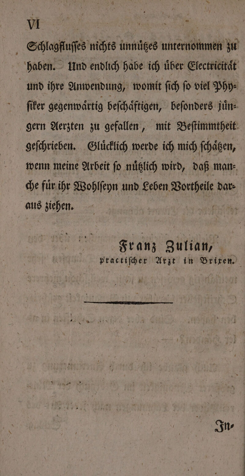 Schlagfluſſes nichts unnuͤtzes unternommen zu haben. Und endlich habe ich uͤber Electricität und ihre Anwendung, womit ſich ſo viel Phy⸗ ſiker gegenwaͤrtig beſchaͤftigen, beſonders juͤn⸗ gern Aerzten zu gefallen, mit Beſtimmtheit geſchrieben. Gluͤcklich werde ich mich ſchaͤtzen, wenn meine Arbeit fo nuͤtzlich wird, daß man⸗ che fuͤr ihr Wohlſeyn und Leben Vortheile dar⸗ aus ehen. € [Apte Ao io ot Franz Zulian, vractiſcher Arzt in Brixen. n