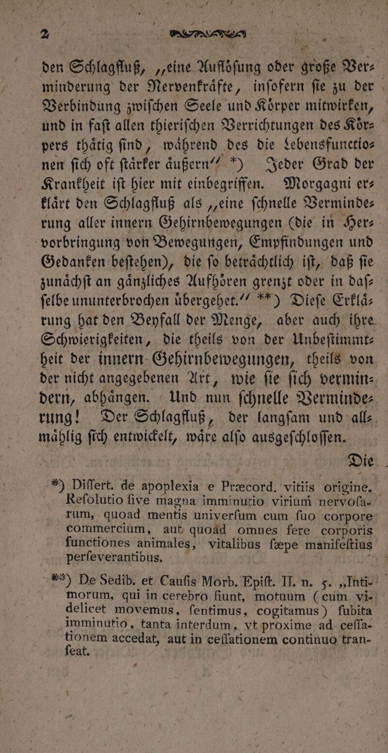 Vh - T . n ^ / A | * den Schlagfluß, „eine Aufloͤſung oder große Ver⸗ minderung der Nervenkraͤfte, inſofern ſie zu der Verbindung zwiſchen Seele und Koͤrper mitwirken, und in faſt allen thieriſchen Verrichtungen des Koͤr⸗ pers thaͤtig find, ‚während des die Lebensfunetio⸗ nen fich oft ſtaͤrker äußern‘? “) Jeder Grad ber Krankheit ift hier mit einbegriffen. Morgagni ers klaͤrt den Schlagfluß als „eine ſchnelle Bermindes rung aller innern Gehirnbewegungen (die in Her⸗ vorbringung von Bewegungen, Empfindungen und Gedanken beſtehen), die ſo betraͤchtlich iſt, daß ſie zunaͤchſt an gaͤnzliches Aufhoͤren grenzt oder in daf ſelbe ununterbrochen uͤbergehet.“ *) Dieſe Erklaͤ⸗ rung hat den Beyfall der Menge, aber auch ihre. Schwierigkeiten, die theils von der Unbeſtimmt⸗ heit der innern Gehirnbewegungen, theils von der nicht angegebenen Art, wie ſie ſich vermin⸗ dern, abhaͤngen. Und nun ſchnelle Verminde⸗ rung! Der Schlagfluß, der langſam und all⸗ maͤhlig fid) entwickelt, wäre alfo ausgeſchloſſen. *) Differt. de apoplexia e Præcord. vitiis origine. Refolutio five magna imminutio virium nervoſa- rum, quoad mentis univerfum cum fuo corpore commercium, aut quoad omnes fere corporis functiones animales, vitalibus fepe manifeftius perfeverantibus. : **) De Sedib. et Caufis Morb. Epift. IT. n. 5. „Inti. morum, qui in cerebro fiunt, motuum (cum vi- delicet movemus, fentimus, cogitamus) fubita imminutio, tanta interdum, vt proxime ad. cefla- eat. | j^
