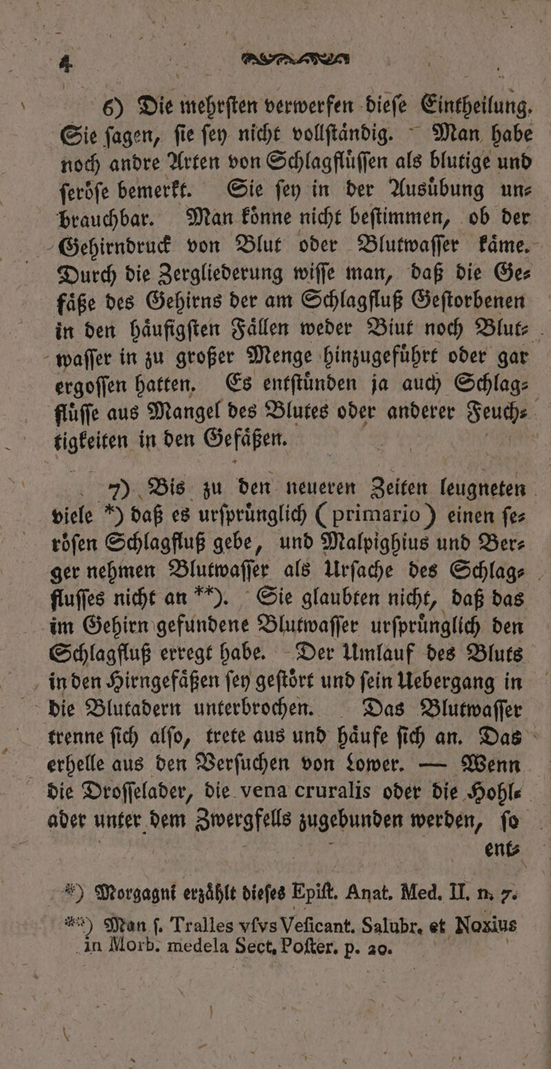 Sie ſagen, fie ſey nicht vollſtaͤndig. Man habe noch andre Arten von Schlagflüffen als blutige und ferbfe bemerkt. Sie fep in der Ausübung ume brauchbar. Man koͤnne nicht beſtimmen, ob der Gehirndruck von Blut oder Blutwaſſer kaͤme. Durch die Zergliederung wiſſe man, daß die Ge⸗ faͤße des Gehirns der am Schlagfluß Geſtorbenen in den haͤufigſten Faͤlen weder Biut noch Blut⸗ waſſer in zu großer Menge hinzugefuͤhrt oder gar ergoſſen hatten. Es entſtuͤnden ja auch Schlag⸗ fluͤſſe aus Mangel des Blutes oder anderer Seuche tige in den Gefäßen. | | 7) Bis zu den neueren Zeiten ere | viele ) daß es urſpruͤnglich (primario) einen fes roͤſen Schlagfluß gebe, und Malpighius und Ber⸗ ger nehmen Blutwaſſer als Urſache des Schlag⸗ fluffes nicht an ). Sie glaubten nicht, daß das im Gehirn gefundene Blutwaſſer urſpruͤnglich den Schlagfluß erregt habe. Der Umlauf des Bluts in den Hirngefaͤßen fen geſtoͤrt und ſein Uebergang in die Blutadern unterbrochen. Das Blutwaſſer trenne ſich alſo, trete aus und haͤufe ſich an. Das erhelle aus den Verſuchen von Lower. — Wenn die Droſſelader, die vena cruralis oder die Hohl⸗ ader unter dem Zwergfells zugebunden werden, ſo ent⸗ id Morgagni erzähle dieſes Ei Anat. Med. II. n. 7. 5 Man f. Tralles vſvs Veſicant. Salubr, et Noxius in Morb. medela Sect, Poſter. dd 20.