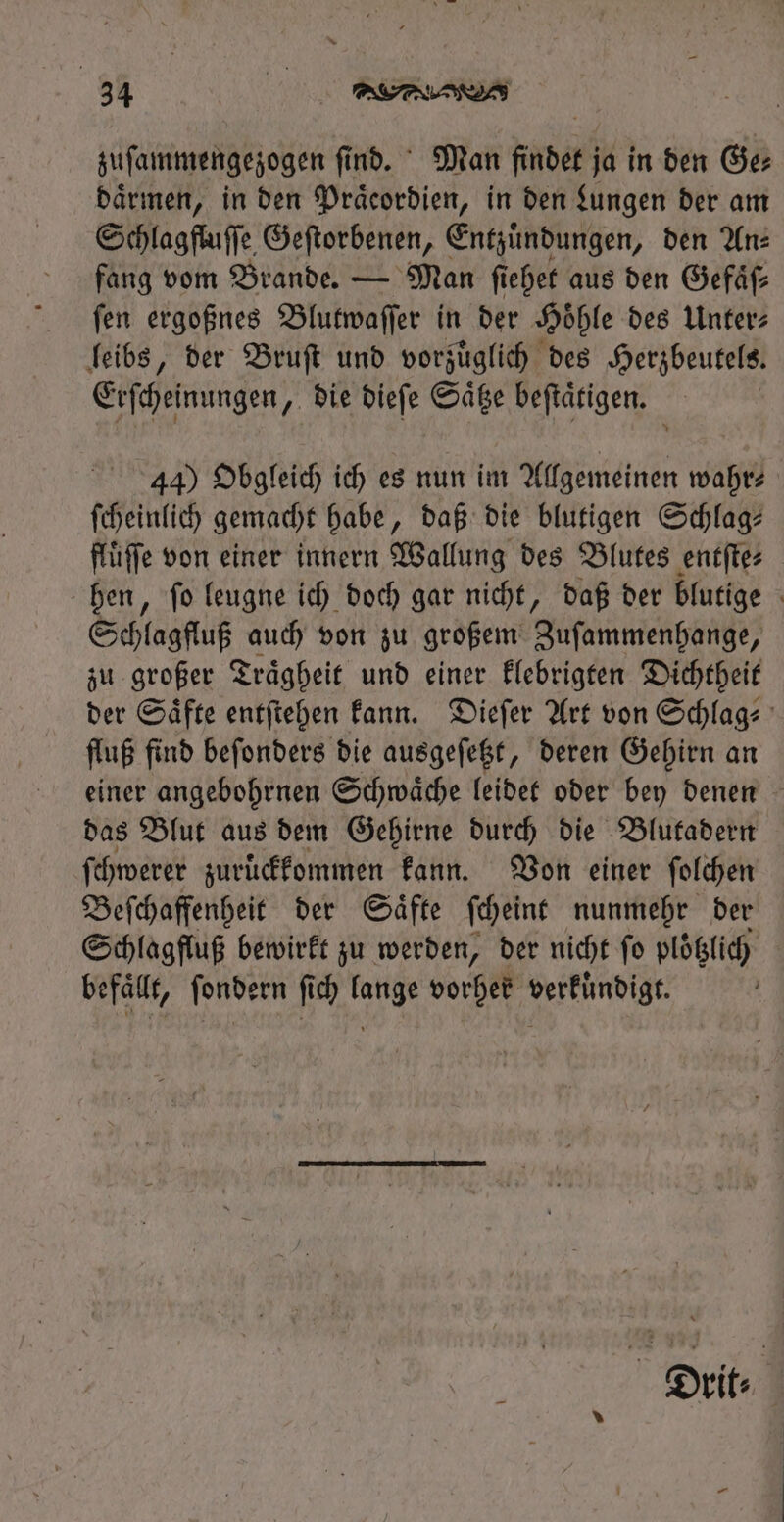 zuſammengezogen ſind. Man findet ja in den Ge⸗ daͤrmen, in den Praͤcordien, in den Lungen der am Schlagfluſſe Geſtorbenen, Entzuͤndungen, ben An: fang vom Brande. — Man ſiehet aus den Gefäß fen ergoßnes Blutwaſſer in der Höhle des Unter leibs, der Bruſt und vorzüglich des Herzbeutels. Erſcheinungen, die dieſe Saͤtze beſtaͤtigen. | 44) Obgleich ich es nun im Allgemeinen wahr? ſcheinlich gemacht habe, daß die blutigen Schlag: flüffe von einer innern Wallung des Blutes entſte⸗ hen, ſo leugne ich doch gar nicht, daß der blutige Schlagfluß auch von zu großem Zuſammenhange, zu großer Traͤgheit und einer klebrigten Dichtheit der Saͤfte entſtehen kann. Dieſer Art von Schlag⸗ fluß find beſonders die ausgeſetzt, deren Gehirn an einer angebohrnen Schwaͤche leidet oder bey denen das Blut aus dem Gehirne durch die Blutadern ſchwerer zuruͤckkommen kann. Von einer ſolchen Beſchaffenheit der Saͤfte ſcheint nunmehr der Schlagfluß bewirkt zu werden, der nicht ſo plotzlich befaͤllt, ſondern fid) lange vorher verküͤndigt. Drit⸗