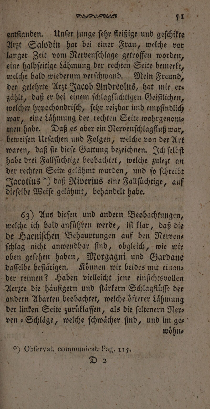 FEINEN Ft entſtanden. Unſer junge febr fleißige und geſchikte Arzt Salodin hat bei einer Frau, welche vor langer Zeit vom Nervenſchlage getroffen worden, eine halbſeitige Laͤhmung der rechten Seite bemerkt, welche bald wiederum verſchwand. Mein Freund, der gelehrte Arzt Jacob Andreolus, hat mir er⸗ zaͤhlt, daß er bei einem ſchlagſuͤchtigen Geiſtlichen, welcher hypochondriſch, ſehr reizbar und empfindlich war, eine Laͤhmung der rechten Seite wahrgenom⸗ men habe. Daß es aber ein Nervenſchlagfluß war, : beweifen Urſachen und Folgen, welche von der Art waren, daß ſie dieſe Gattung bezeichnen. Ich ſelbſt habe drei Fallſuͤchtige beobachtet, welche zulezt an der rechten Seite gelaͤhmt wurden, und ſo ſchreibt Jacotius *) daß Riverius eine Fallſüchtige, auf e Be Ab diced babe. 63) Aus dieſen und andern Beobachtungen, welche ich bald anfuͤhren werde, iſt klar, daß die de Haeniſchen Behauptungen auf den Nerven— ſchlag nicht anwendbar ſind, obgleich, wie wir oben geſehen haben, Morgagni und Gardane daſſelbe beſtaͤtigen. Koͤnnen wir beides mit einan⸗ der reimen? Haben vielleicht jene einſichtsvollen Aerzte die haͤufigern und ſtaͤrkern Schlagfluͤſſe der andern Abarten beobachtet, welche oͤfterer Laͤhmung der linken Seite zuruͤklaſſen, als die ſeltenern Ner⸗ ven⸗ lige 3 REN ER find, und im ges woͤhn⸗ * Obfervat. communicat; Pag. 115. E. D 2