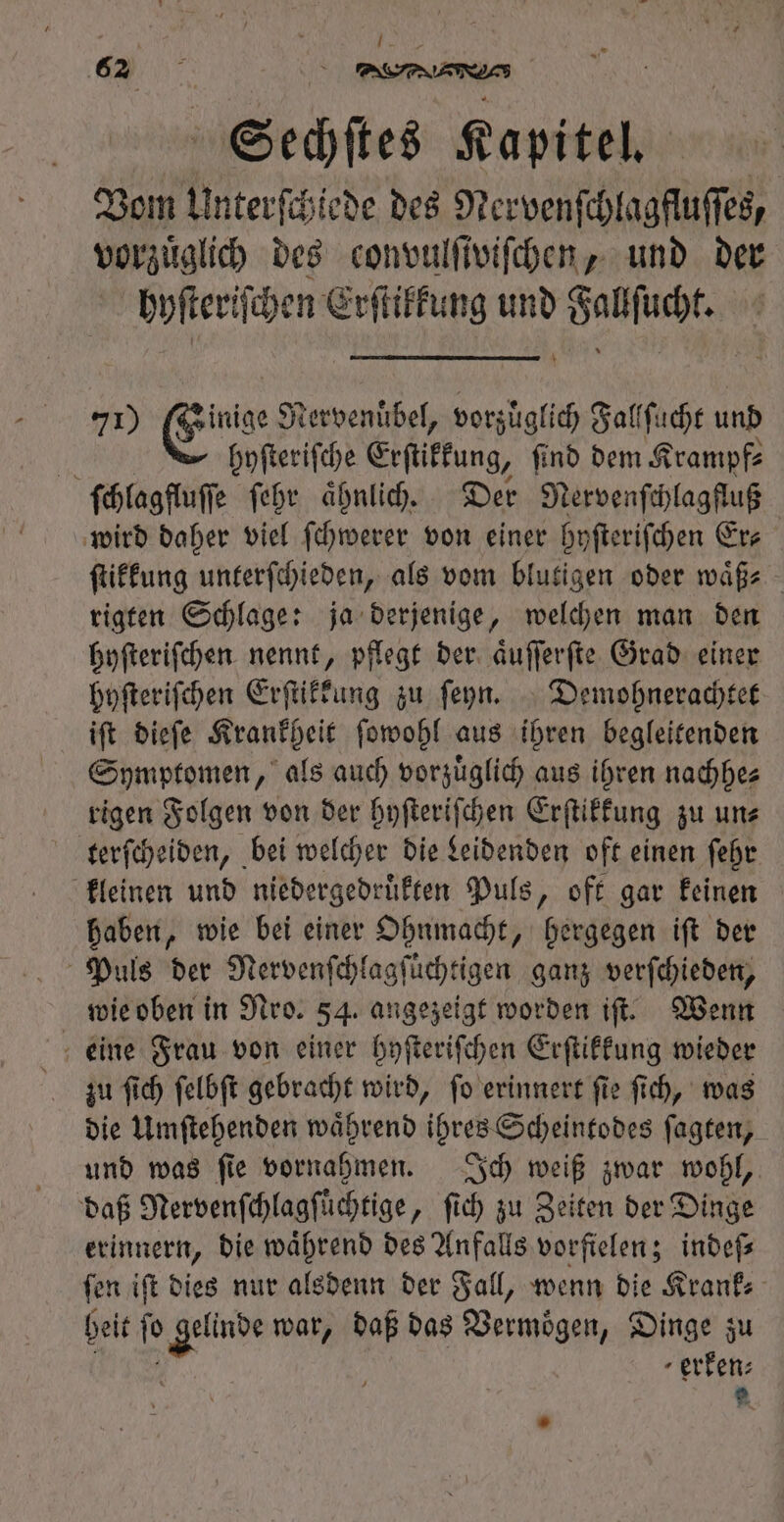 A í RON 62 4 eee Sechſtes Kapitel. Vom Unterſchiede des Nervenſchlagfluſſes, vorzüglich des convulſtviſchen, und der hyſteriſchen Erſtikkung und Fallſucht. 71) Einar Nervenuͤbel, vorzuͤglich Fallſucht und g hyſteriſche Erſtikkung, ſind dem Krampf⸗ ſchlagfluſſe ſehr aͤhnlich. Der Nervenſchlagfluß wird daher viel ſchwerer von einer hyſteriſchen Er- ſtikkung unterſchieden, als vom blutigen oder waͤß⸗ rigten Schlage: ja derjenige, welchen man den hyſteriſchen nennt, pflegt der aͤuſſerſte Grad einer hyſteriſchen Erſtikkung zu ſeyn. Demohnerachtet iſt dieſe Krankheit ſowohl aus ihren begleitenden Symptomen, als auch vorzuͤglich aus ihren nachhe⸗ rigen Folgen von der hyſteriſchen Erſtikkung zu un⸗ terſcheiden, bei welcher die Leidenden oft einen ſehr kleinen und niedergedruͤkten Puls, oft gar keinen haben, wie bei einer Ohnmacht, hergegen iſt der Puls der Nervenſchlagſuͤchtigen ganz verſchieden, wie oben in Nro. 54. angezeigt worden iſt. Wenn eine Frau von einer hyſteriſchen Erſtikkung wieder zu ſich ſelbſt gebracht wird, ſo erinnert ſie ſich, was die Umſtehenden waͤhrend ihres Scheintodes ſagten, und was ſie vornahmen. Ich weiß zwar wohl, daß Nervenſchlagſt ichtige, ſich zu Zeiten der Dinge erinnern, die während des Anfalls vorfielen; indeſ— fen ift dies nur alsdenn der Fall, wenn die Krank⸗ heit ſo gam war, baf bas Vermögen, Dinge zu ' erken: e