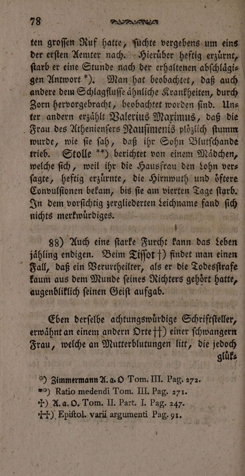 trieb. Stolle ) berichtet von einem Mädchen, welche ſich, weil ihr die Hausfrau den Lohn ver⸗ een onen bekam, bis ſie am vierten Tage ſtarb. pi merkwuͤrdiges. 888) Auch eine fiaefe Furcht kann das geben jähling endigen. Beim Tiſſot f) findet man einen Fall, daß ein Verurtheilter, als er die Todesſtrafe d feinen og sia Eben derſelbe achtungswuͤrdige Schriftſteler, erwähnt an einem andern Orte ft) einer ſchwangern Frau. , welche an Mutterblutungen litt, die jedoch *) Zimmermann A. a. O Tom. III. Pag. 272. ) Ratio medendi Tom. III. Pag. 271. .) A. a. O. Tom. II. Part. I. Pag. 247. ). Epiftol. varii argumenti Pag. 91.