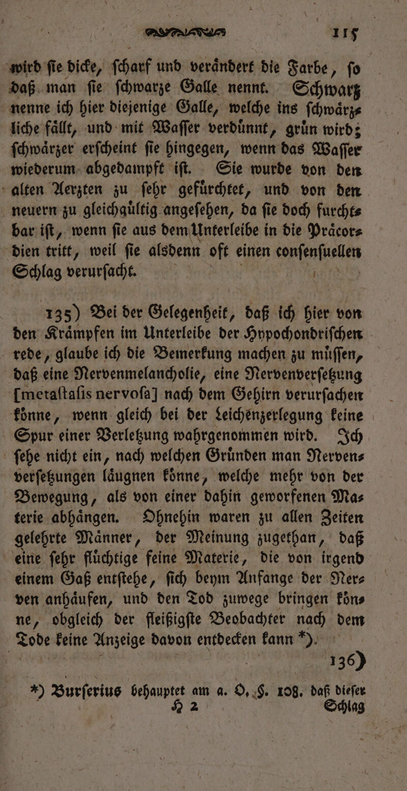 wird ſi fie dicke, ſcharf und verandert die Farbe, ſo daß man ſie ſchwarze Galle nennt. Schwarz nenne ich hier diejenige Galle, welche ins ſchwaͤrz⸗ liche fallt, und mit Waſſer verdünnt, grün wird; ſchwaͤrzer erſcheint ſie hingegen, wenn das Waſſer wiederum abgedampft iſt. Sie wurde von den alten Aerzten zu ſehr gefuͤrchtet, und von den neuern zu gleichauͤltig angeſehen, ba fie doch furcht⸗ bar iſt, wenn fie aus dem Unterleibe in die Praͤcor⸗ dien tritt, weil ſie alsdenn oft einen entend Schlag verurſacht. | | 135) Bei der Gelegenheit, daß id) hier von den Kraͤmpfen im Unterleibe der Hypochondriſchen rede, glaube ich die Bemerkung machen zu muͤſſen, daß eine Nervenmelancholie, eine Nervenverſetzung [metaftafis ner voſa] nach dem Gehirn verurſachen koͤnne, wenn gleich bei der Leichenzerlegung keine Spur einer Verletzung wahrgenommen wird. Ich ſehe nicht ein, nach welchen Gruͤnden man Nerven⸗ verſetzungen laͤugnen koͤnne, welche mehr von der Bewegung, als von einer dahin geworfenen Ma⸗ terie abhaͤngen. Ohnehin waren zu allen Zeiten gelehrte Maͤnner, der Meinung zugethan, daß eine ſehr fluͤchtige feine Materie, die von irgend einem Gaß entſtehe, fid) beym Anfange der Ner⸗ ven anhaͤufen, und den Tod zuwege bringen koͤn⸗ ne, obgleich der fleißigſte Beobachter nach dem Tode keine Anzeige davon entdecken kann ). 50 2 Burferiug behauptet am a. O. §. 108, daß dieſer 22 Schlag