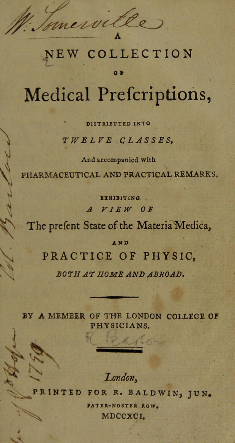 /y^ s NEW COLLECTION L- o t Medical Prefcriptions, * DISTRIBUTED INTO TWELVE CLASSES, And accompanied with PHARMACEUTICAL AND PRACTICAL REMARKS, t EXHIBITING A VIEW OF The prefent State of the Materia Medica, AND PRACTICE OF PHYSIC, BOTH AT HOME AND ABROAD. BY A MEMBER OF THE LONDON COLLEGE OF PHYSICIANS. London, PRINTED FOR R. BALDWIN, J U N, X PATER-NOSTER ROW. MDCCXCI. i