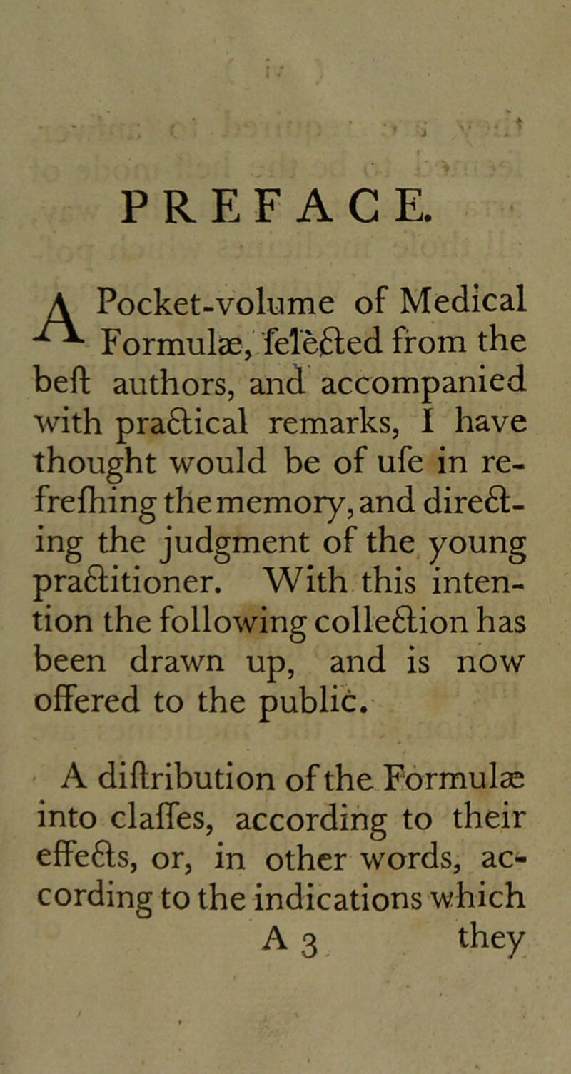 PREFACE Pocket-volume of Medical Formulae, felefted from the beft authors, and accompanied with practical remarks, I have thought would be of ufe in re- frefhing the memory, and diredt- ing the judgment of the young praftitioner. With this inten- tion the following colleftion has been drawn up, and is now offered to the public. A diftribution of the Formulae into claffes, according to their effefts, or, in other words, ac- cording to the indications which