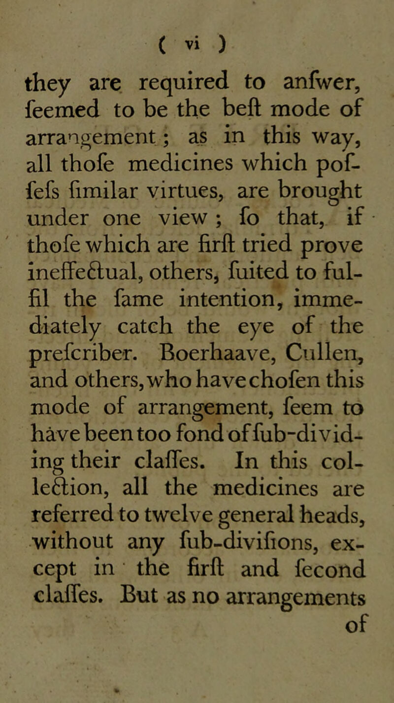 they are required to anfwer, feemed to be the beft mode of arrangement; as in this way, all thofe medicines which pof- fefs fimilar virtues, are brought under one view ; fo that, if thofe which are firfl: tried prove ineffeftual, others, fuited to ful- fil the fame intention, imme- diately catch the eye of the prefcriber. Boerhaave, Cullen, and others, who have chofen this mode of arrangement, feem to have been too fond of fub-di vid- ing their clafles. In this col- lection, all the medicines are referred to twelve general heads, without any fub-divifions, ex- cept in the firft and fecond claffes. But as no arrangements of