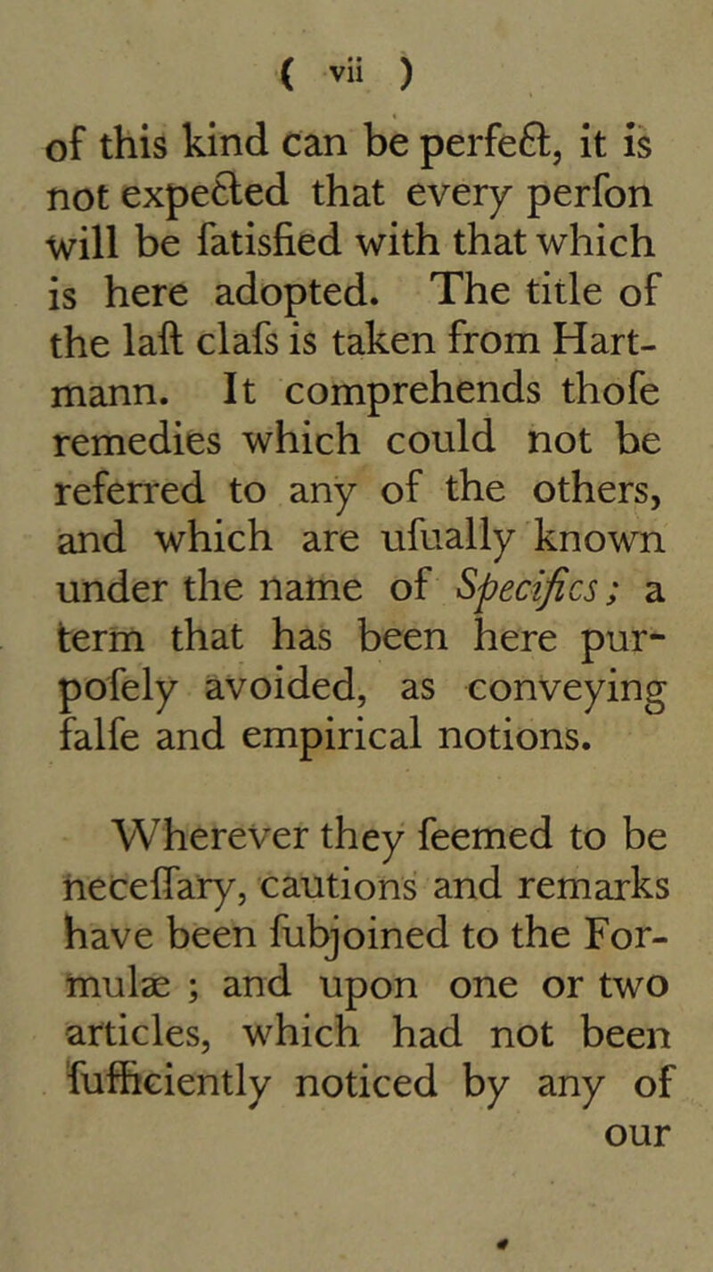 of this kind can be perfect, it is not expected that every perfon will be fatisfied with that which is here adopted. The title of the laft clafs is taken from Hart- mann. It comprehends thofe remedies which could not be referred to any of the others, and which are ufually known under the name of Specifics; a term that has been here pur- pofely avoided, as conveying falfe and empirical notions. Wherever they feemed to be necelfary, cautions and remarks have been fubjoined to the For- mulae ; and upon one or two articles, which had not been fufheiently noticed by any of our