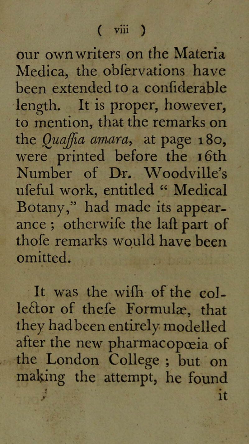 our own writers on the Materia Medica, the obfervations have been extended to a confiderable length. It is proper, however, to mention, that the remarks on the Ouajfia amara, at page 180, were printed before the 16th Number of Dr. Woodville’s ufeful work, entitled “ Medical Botany,” had made its appear- ance ; othei wife the laft part of thofe remarks would have been omitted. It was the wifh of the col- leftor of thefe Formulae, that they had been entirely modelled after the new pharmacopoeia of the London College ; but on making the attempt, he found