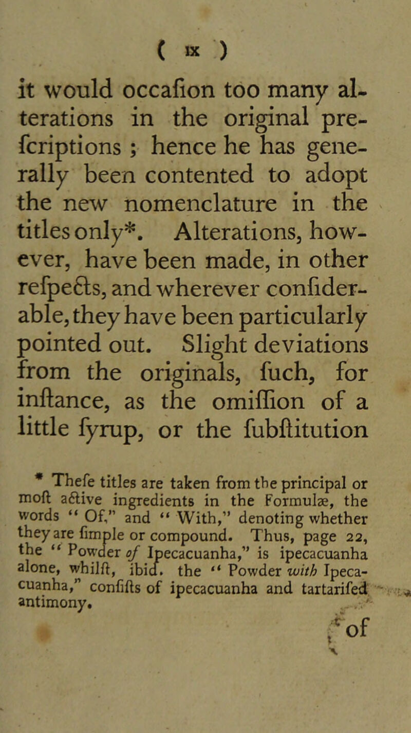 ( « ) it would occafion too many al- terations in the original pre- fcriptions ; hence he has gene- rally been contented to adopt the new nomenclature in the titles only*. Alterations, how- ever, have been made, in other refpe£ts, and wherever confider- able, they have been particularly pointed out. Slight deviations from the originals, fuch, for inftance, as the omiffion of a little fyrup, or the fubftitution * Thefe titles are taken from the principal or moft aftive ingredients in the Formulae, the words “ Of,” and “ With,” denoting whether they are fimple or compound. Thus, page 22, the “ Powder^ Ipecacuanha,” is ipecacuanha alone, whilft, ibid, the “ Powder with Ipeca- cuanha,” confifts of ipecacuanha and tartarifed antimony.