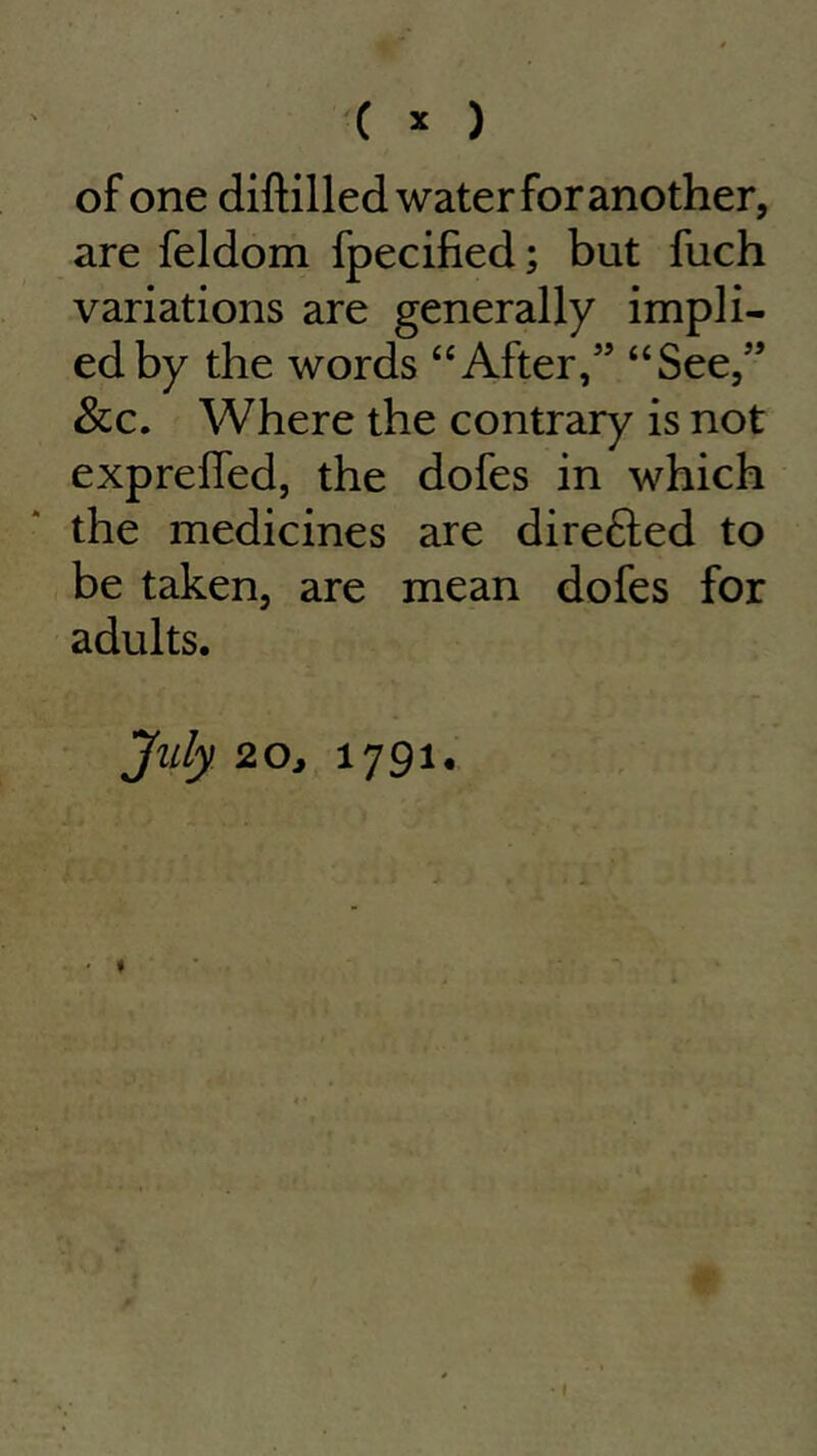 ( * ) of one diftilled water for another, are feldom fpecified; but fuch variations are generally impli- ed by the words “After,” “See,” &c. Where the contrary is not exprefied, the dofes in which the medicines are direfted to be taken, are mean dofes for adults. July 20j 1791. 1