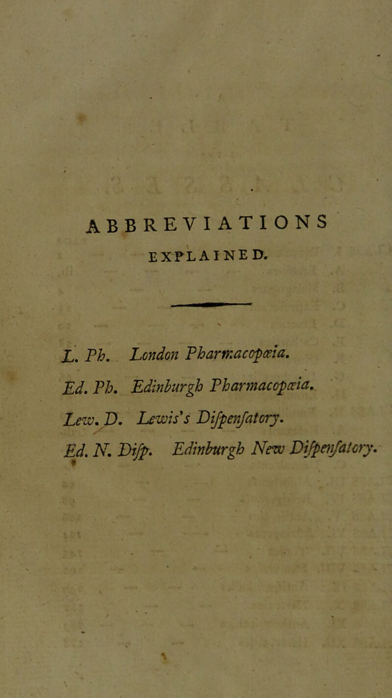 abbreviations EXPLAINED. X. Ph. London Pharmacopoeia. Ed. Ph. Edinburgh Pharmacopoeia. Lew. D. Lewis's DifpenJatorj. Ed. N. Di/p. Edinburgh New Dijpenjatory.