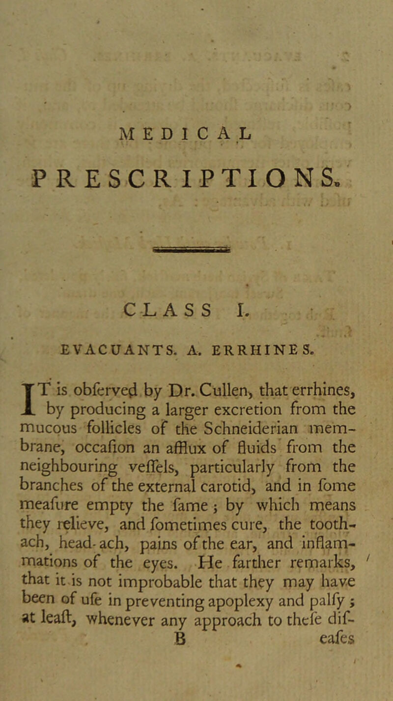 MEDICAL > PRESCRIPTIONS, CLASS i. .a ..it EVACUANTS. A, ERRHINES. IT is obfervefl by Dr. Cullen* that errhines, by producing a larger excretion from the mucous follicles of the Schneiderian mem- brane, occafion an afflux of fluids from the neighbouring veflfels, particularly from the branches of the external carotid, and in fome meafure empty the fame ; by which means they relieve, and fometimes cure, the tooth- ach, head- ach, pains of the ear, and inflam- mations of the eyes. He farther remarks, ' that it is not improbable that they may have been of ufe in preventing apoplexy and palfy ; at leaft, whenever any approach to thefe dif- B eafes