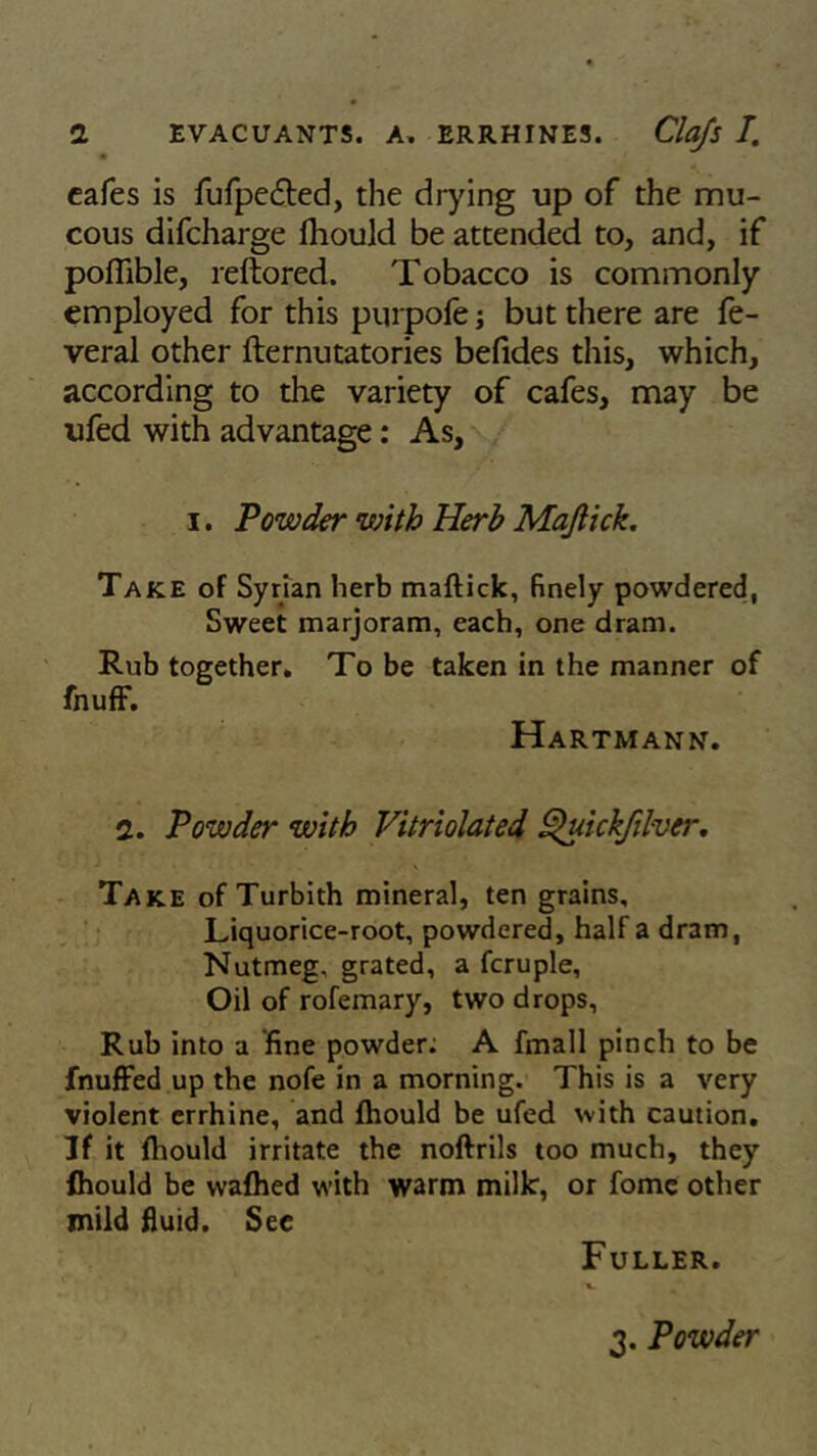 cafes is fufpe&ed, the drying up of the mu- cous difcharge fhould be attended to, and, if poflible, reftored. Tobacco is commonly employed for this purpofe j but there are fe- veral other fternutatories befides this, which, according to the variety of cafes, may be ufed with advantage: As, i. Powder with Herb Mafiick. Take of Syrian herb mafiick, finely powdered, Sweet marjoram, each, one dram. Rub together. To be taken in the manner of fnuff. Hartmann. 2. Powder with Vitriolated Quickfilver. Take of Turbith mineral, ten grains. Liquorice-root, powdered, half a dram, Nutmeg, grated, a fcruple, Oil of rofemary, two drops. Rub into a fine powder; A fmall pinch to be fnuffed up the nofe in a morning. This is a very violent errhine, and fhould be ufed with caution. If it fhould irritate the noftrils too much, they fhould be vvafhed with warm milk, or fome other mild fluid. See Fuller. 3. Powder