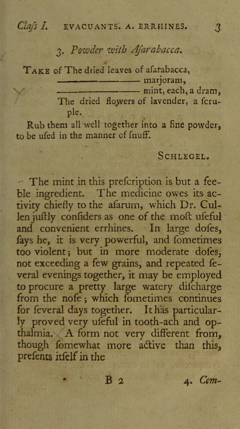 3. Powder with Afar abac c a. Take of The dried leaves of afarabacca, ■ - — marjoram, mint, each, a dram, The dried flo.wers of lavender, a fcru- ple. Rub them all well together into a fine powder, to be ufed in the manner of fnuff. SCHLEGEL.  The mint in this prefeription is but a fee- ble ingredient. The medicine owes its ac- tivity chiefly to the afarum, which Dr. Cul- len juflly confiders as one of the mod ufeful and convenient errhines. In large dofes, fays he, it is very powerful, and fometimes too violent; but in more moderate dofes, not exceeding a few grains, and repeated fe- veral evenings together, it may be employed to procure a pretty large watery dilcharge from the nofe; which fometimes continues for feveral days together. It has particular- ly proved veiy ufeful in tooth-ach and op- thalmia. A form not very different from, though fomewhat more a&ive than this, prefents itfelf in the