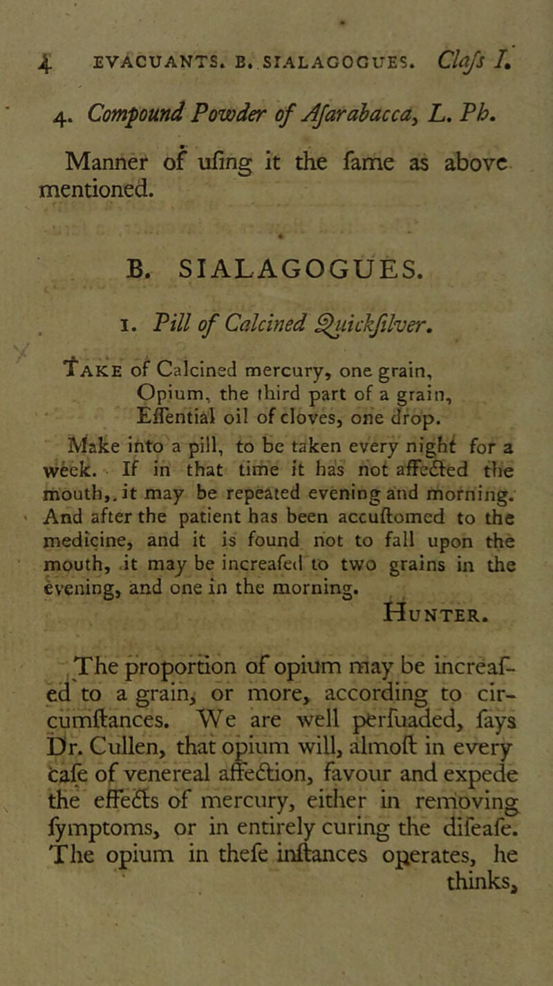 4. Compound Powder of Afar abac ca, L. Ph. •• Manner of ufmg it the fame as above mentioned. B. SIALAGOGUES. 1. Pill of Calcined ghiickfilver. 'Take of Calcined mercury, one grain. Opium, the third part of a grain, EfTential oil of cloves, one drop. Make into a pill, to be taken every night for a week. If in that time it has not affedted the mouth,.it may be repeated evening and morning. And after the patient has been accuftomed to the medicine, and it is found not to fall upon the mouth, it may be increafed to two grains in the evening, and one in the morning. Hunter. The proportion of opium may be increaf- ed to a grain, or more, according to cir- cumftances. We are well perfuaded, fays Dr. Cullen, that opium will, almoft in every cafe of venereal affe6tion, favour and expede the effects of mercury, either in removing fymptoms, or in entirely curing the difeafe. The opium in thefe inftances operates, he thinks.