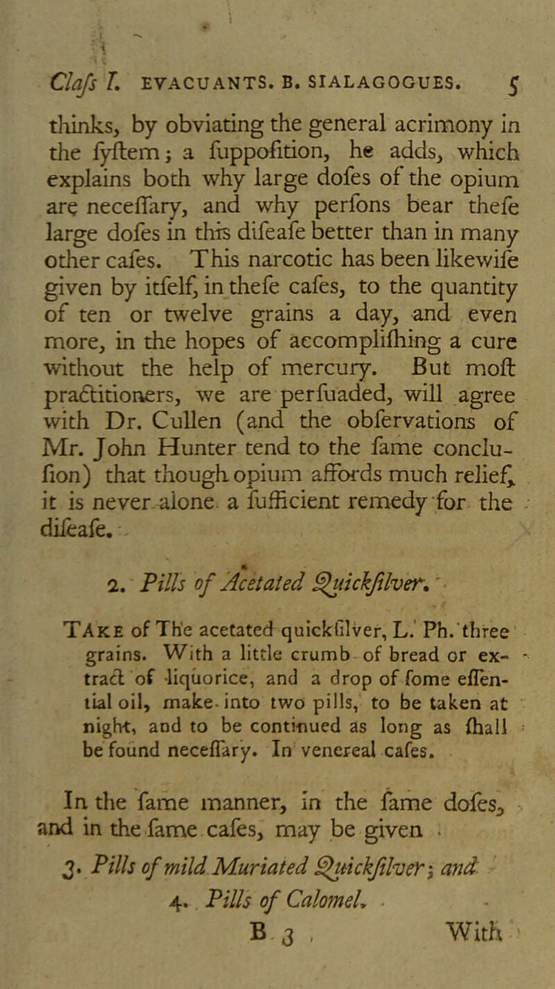 thinks, by obviating the general acrimony in the lyftem; a fuppofition, he adds, which explains both why large dofes of the opium are neceffary, and why perfons bear thefe large dofes in this difeafe better than in many other cafes. This narcotic has been likewife given by itfelf, in thefe cafes, to the quantity of ten or twelve grains a day, and even more, in the hopes of aecomplifhing a cure without the help of mercury. But moft praftitioners, we are perfuaded, will agree with Dr. Cullen (and the obfervations of Mr. John Hunter tend to the fame conclu- fion) that though opium affords much relief^ it is never aione a fufficient remedy for the diieafe. 1. Pills of Acetaled Quickfilver.' Take of The acetated quickfilver, L. Ph. three grains. With a little crumb of bread or ex- - trad of liquorice, and a drop of fome eflen- tial oil, make-into two pills, to be taken at night, and to be continued as long as {hall be found neceffary. In venereal cafes. In the fame manner, in the fame dofes^ and in the fame cafes, may be given . 3. Pills of mild Muriated SfuickfilveY-, and 4. Pills of Calomel,