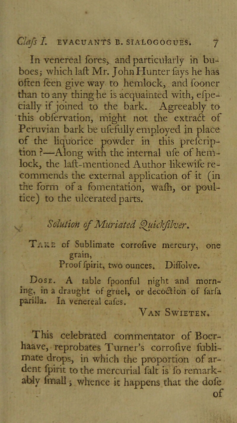 In venereal fores, and particularly in bu- boes ; which laft Mr. John Hunter fays he has often leen give way to hemlock, and fooner than to any thing he is acquainted with, efpe- cially if joined to the bark. Agreeably to this obfervation, might not the extract of Peruvian bark be ufefully employed in place of the liquorice powder in this preferip- tion ?—Along with the internal ufe of hem- lock, the laft-mentioned Author likewife re- commends the external application of it (in the form of a fomentation, wafh, or poul- tice) to the ulcerated parts. Solution of Muriated Quickfilver. T/.na of Sublimate corrofive mercury, one grain, Proof fpirit, two ounces. Dilfolve. Dose. A table fpoonful night and morn- ing, in a draught of gruel, or deco£tion of farfa parilla. In venereal cafes. Van Swieten. This celebrated commentator of Boer- haave, reprobates Turner’s corrofive fubli- mate drops, in which the proportion of ar- dent fpirit to the mercurial fait is fo remark- ably fmall j whence it happens that the dofe