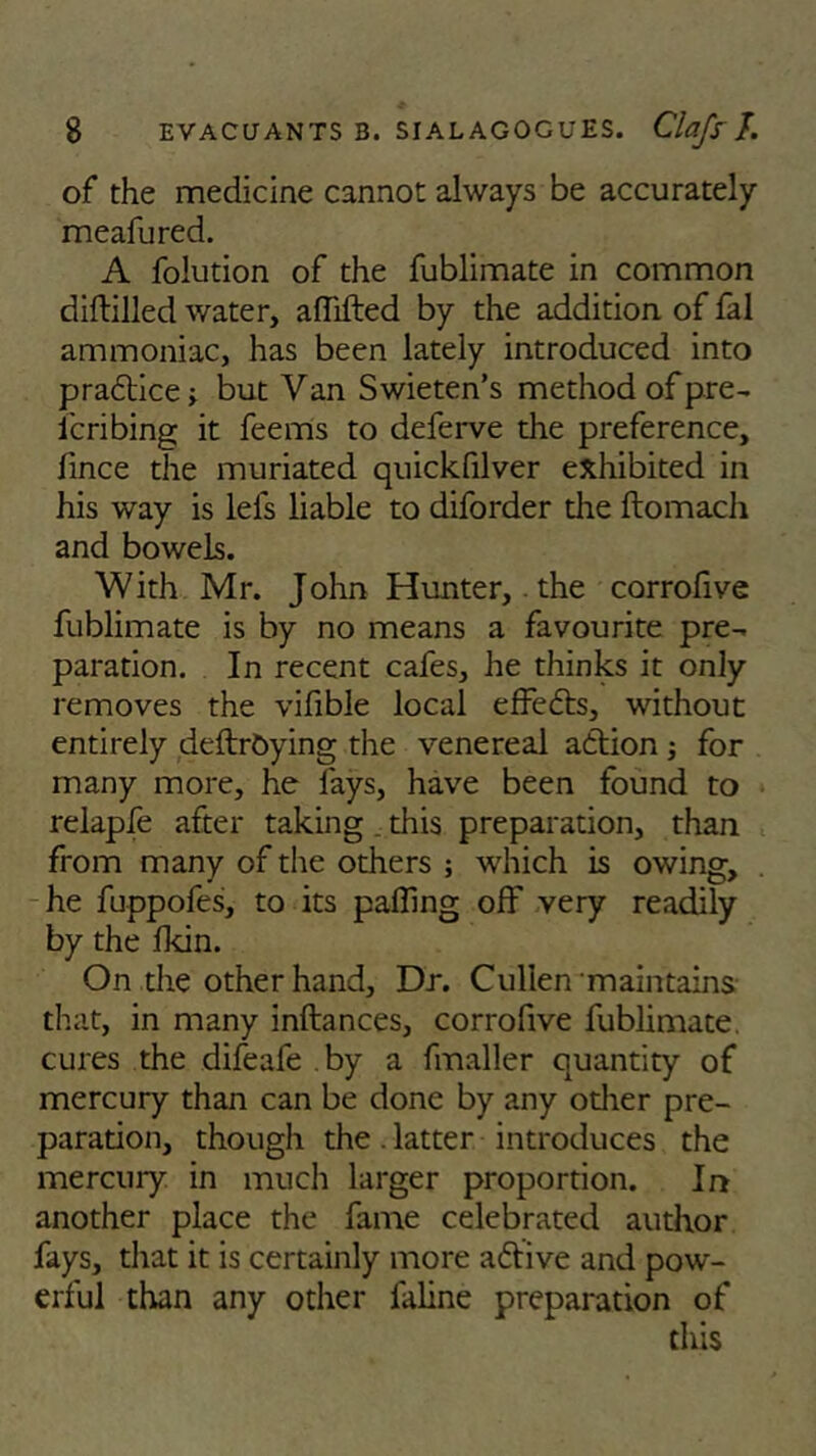 of the medicine cannot always be accurately meafured. A folution of the fublimate in common diddled water, affifted by the addition of fal ammoniac, has been lately introduced into pra&ice; but Van Swieten’s method of pre- fcribing it feems to deferve the preference, fince the muriated quickfilver exhibited in his way is lels liable to diforder the ftomach and bowels. With Mr. John Hunter,. the corrofive fublimate is by no means a favourite pre- paration. In recent cafes, he thinks it only removes the vifible local effects, without entirely deftrOying the venereal atlion ; for many more, he fays, have been found to relapfe after taking, this preparation, than from many of the others ; which is owing, he fuppofes, to its palling off very readily by the fkin. On the other hand, Dr. Cullen maintains that, in many inftances, corrofive fublimate. cures the difeafe by a fmaller quantity of mercury than can be done by any other pre- paration, though the. latter introduces the mercury in much larger proportion. In another place the fame celebrated author fays, that it is certainly more affive and pow- erful than any other faline preparation of this