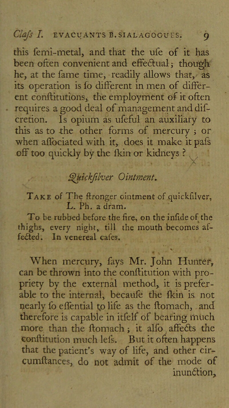 this femi-metal, and that the ufe of it has been often convenient and effectual; though he, at the fame time, readily allows that, as its operation is fo different in men of differ- ent conftitutions, the employment of it often requires a good deal of management and dif- cretion. Is opium as ufeful an auxiliary to this as to the other forms of mercury ■, or when affociated with it, does it make it pafs off too quickly by die fkin or kidneys ? Y Ouickfilver Ointment. Take of The flronger ointment of quickfilver, L. Ph. a dram. To be rubbed before the fire, on the infideof the thighs, every night, till the mouth becomes af- fected. In venereal cafes. * 1 . • When mercury, fays Mr. John Hunter, can be thrown into the conftitution vrith pro- priety by the external method, it is prefer- able to the internal, becaufe the fkin is not nearly fo effential tp life as the ftomach, and therefore is capable in itfelf of bearing much more than the ftomach ; it alfo affeCts the conftitution much lei's. But it often happens that the patient’s way of life, and other cir- cumftances, do not admit of the mode of inunftion.