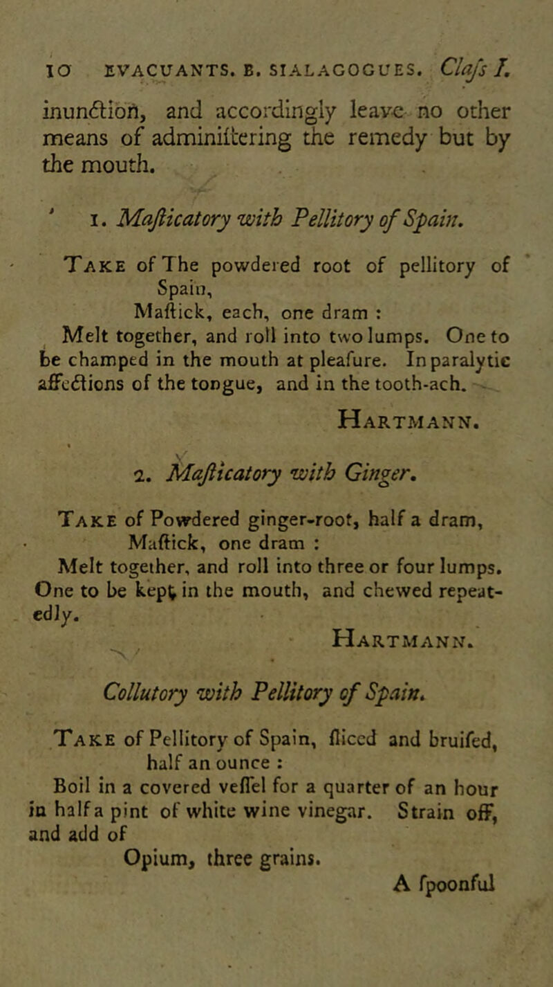 inun<5tion, and accordingly leave no other means of adminiicering the remedy but by the mouth. i. Majlicatory with Pellitory of Spain. Take of The powdered root of pellitory of Spain, Maftick, each, one dram : Melt together, and roll into two lumps. One to be champed in the mouth at pleafure. In paralytic affedlions of the tongue, and in the tooth-ach. Hartmann. 2. Majlicatory with Ginger. Take of Powdered ginger-root, half a dram, Maftick, one dram : Melt together, and roll into three or four lumps. One to be kept in the mouth, and chewed repeat- edly. Hartmann. Collutory with Pellitory cf Spain. Take of Pellitory of Spain, fliccd and bruifed, half an ounce : Boil in a covered veflel for a quarter of an hour in halfa pint of white wine vinegar. Strain off, and add of Opium, three grains. A fpoonful