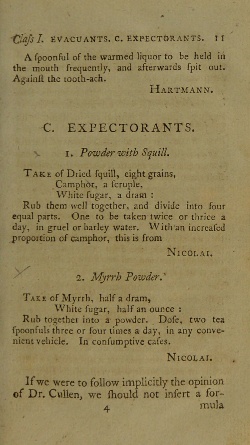 A fpoonful of the warmed liquor to be held in the mouth frequently, and afterwards fpit out. Again!! the tooth-ach. Hartmann. C. EXPECTORANTS. v i. Powder with Squill. Take of Dried fquill, eight grains, Camphor, a fcruple. White fugar, a dram : Rub them well together, and divide into four equal parts. One to be taken twice or thrice a day, in gruel or barley water. With an increafed proportion of camphor, this is from Nicolai. 2. Myrrh Powder.' Take of Myrrh, half a dram, White fugar, half an ounce : Rub together into a powder. Dofe, two tea fpoonfuls three or four times a day, in any conve- nient vehicle. In confumptive cafes. Nicolai. If we were to follow implicitly the opinion of Dr. Cullen, we ihould not infert a for- a mula