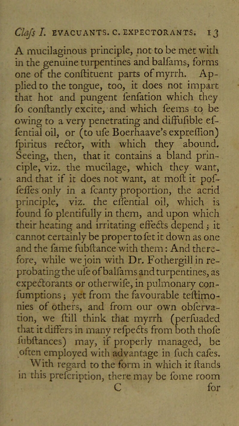 A mucilaginous principle, not to be met with in the genuine turpentines and balfams, forms one of the conftituent parts of myrrh. Ap- plied to the tongue, too, it does not impart that hot and pungent fenfation which they fo conftantly excite, and which feems to be owing to a very penetrating and diffufible ef- fential oil, or (to ufe Boerhaave’s expreffion) fpiritus re6tor, with which they abound. Seeing, then, that it contains a bland prin- ciple, viz. the mucilage, which they want, and that if it does not want, at moft it pof- fefies only in a fcanty proportion, the acrid principle, viz. the effential oil, which is found fo plentifully in them, and upon which their heating and irritating effefts depend; it cannot certainly be proper to fet it down as one and the fame fubftance with them: And there- fore, while we join with Dr. Fothergill in re- probating the ufe of balfams and turpentines, as expe&orants or otherwife, in pulmonary con- fumptions; yet from the favourable teftimo- nies of others, and from our own obferva- tion, we hill think that myrrh (perfuaded that it differs in many refpedts from both thofe fubftances) may, if properly managed, be often employed with advantage in fuch cafes. With regard to the form in which it hands in this prefeription, there may be fome room C for