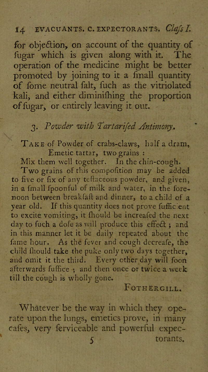 for objeilion, on account of the quantity of fugar which is given along with it. The operation of the medicine might be better promoted by joining to it a fmall quantity of fome neutral fait, fuch as the vitriolated kali, and either diminifhing the proportion of fugar, or entirely leaving it out. 3. Powder with T'artarifed Antimony. Take of Powder of crabs-claws, half a dram, Emetic tartar, two grains : Mix them well together. In the chin-cough. Two grains of this composition may be added to five or fix of any teftaceous powder, and given, in a fmall fpoonful of milk and water, in the fore- noon between breakfalt and dinner, to a child of a year old. If this quantity does not prove fuffic ent to excite vomiting, it fhould be increafed the next day to fuch a dofe as will produce this effect ; and in this manner let it be daily repeated about the fame hour. As the fever and cough decreafe, the child fhould take the puke only two days together, and omit it the third. Every other day will foon afterwards fuffice ; and then once or twice a week till the cough is wholly gone. Fothergill. Whatever be the way in which they ope- rate upon the lungs, emetics prove, in many cafes, very ferviceable and powerful expec- 5 torants.